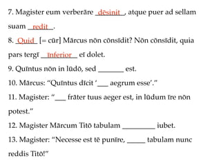 7. Magister eum verberāre ________, atque puer ad sellam
                           dēsinit
suam _______.
      redit
8. ______ [= cūr] Mārcus nōn cōnsīdit? Nōn cōnsīdit, quia
    Quid
pars tergī __________ eī dolet.
             īnferior
9. Quīntus nōn in lūdō, sed _______ est.
10. Mārcus: “Quīntus dīcit ‘___ aegrum esse’.”
11. Magister: “___ frāter tuus aeger est, in lūdum īre nōn
potest.”
12. Magister Mārcum Titō tabulam _________ iubet.
13. Magister: “Necesse est tē punīre, _____ tabulam nunc
reddis Titō!”
 