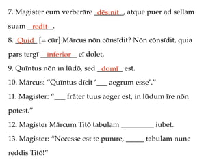 7. Magister eum verberāre ________, atque puer ad sellam
                           dēsinit
suam _______.
      redit
8. ______ [= cūr] Mārcus nōn cōnsīdit? Nōn cōnsīdit, quia
    Quid
pars tergī __________ eī dolet.
             īnferior
9. Quīntus nōn in lūdō, sed _______ est.
                             domī
10. Mārcus: “Quīntus dīcit ‘___ aegrum esse’.”
11. Magister: “___ frāter tuus aeger est, in lūdum īre nōn
potest.”
12. Magister Mārcum Titō tabulam _________ iubet.
13. Magister: “Necesse est tē punīre, _____ tabulam nunc
reddis Titō!”
 