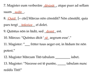 7. Magister eum verberāre ________, atque puer ad sellam
                           dēsinit
suam _______.
      redit
8. ______ [= cūr] Mārcus nōn cōnsīdit? Nōn cōnsīdit, quia
    Quid
pars tergī __________ eī dolet.
             īnferior
9. Quīntus nōn in lūdō, sed _______ est.
                             domī
10. Mārcus: “Quīntus dīcit ‘___ aegrum esse’.”
                             sē
11. Magister: “___ frāter tuus aeger est, in lūdum īre nōn
potest.”
12. Magister Mārcum Titō tabulam _________ iubet.
13. Magister: “Necesse est tē punīre, _____ tabulam nunc
reddis Titō!”
 