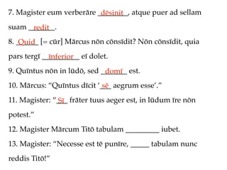 7. Magister eum verberāre ________, atque puer ad sellam
                           dēsinit
suam _______.
      redit
8. ______ [= cūr] Mārcus nōn cōnsīdit? Nōn cōnsīdit, quia
    Quid
pars tergī __________ eī dolet.
             īnferior
9. Quīntus nōn in lūdō, sed _______ est.
                             domī
10. Mārcus: “Quīntus dīcit ‘___ aegrum esse’.”
                             sē
11. Magister: “___ frāter tuus aeger est, in lūdum īre nōn
               Sī
potest.”
12. Magister Mārcum Titō tabulam _________ iubet.
13. Magister: “Necesse est tē punīre, _____ tabulam nunc
reddis Titō!”
 