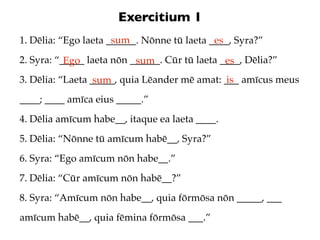 Exercitium 1
                      sum
1. Dēlia: “Ego laeta ______. Nōnne tū laeta ____, Syra?”
                                             es
2. Syra: “_____ laeta nōn ______. Cūr tū laeta ____, Dēlia?”
           Ego             sum                  es
3. Dēlia: “Laeta _____, quia Lēander mē amat: ___ amīcus meus
                  sum                          is
____; ____ amīca eius _____.”
4. Dēlia amīcum habe__, itaque ea laeta ____.
5. Dēlia: “Nōnne tū amīcum habē__, Syra?”
6. Syra: “Ego amīcum nōn habe__.”
7. Dēlia: “Cūr amīcum nōn habē__?”
8. Syra: “Amīcum nōn habe__, quia fōrmōsa nōn _____, ___
amīcum habē__, quia fēmina fōrmōsa ___.”
 