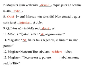 7. Magister eum verberāre ________, atque puer ad sellam
                           dēsinit
suam _______.
      redit
8. ______ [= cūr] Mārcus nōn cōnsīdit? Nōn cōnsīdit, quia
    Quid
pars tergī __________ eī dolet.
             īnferior
9. Quīntus nōn in lūdō, sed _______ est.
                             domī
10. Mārcus: “Quīntus dīcit ‘___ aegrum esse’.”
                             sē
11. Magister: “___ frāter tuus aeger est, in lūdum īre nōn
               Sī
potest.”
12. Magister Mārcum Titō tabulam _________ iubet.
                                  reddere
13. Magister: “Necesse est tē punīre, _____ tabulam nunc
reddis Titō!”
 
