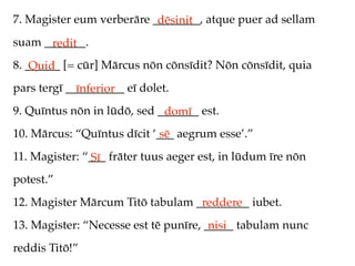 7. Magister eum verberāre ________, atque puer ad sellam
                           dēsinit
suam _______.
      redit
8. ______ [= cūr] Mārcus nōn cōnsīdit? Nōn cōnsīdit, quia
    Quid
pars tergī __________ eī dolet.
             īnferior
9. Quīntus nōn in lūdō, sed _______ est.
                             domī
10. Mārcus: “Quīntus dīcit ‘___ aegrum esse’.”
                             sē
11. Magister: “___ frāter tuus aeger est, in lūdum īre nōn
               Sī
potest.”
12. Magister Mārcum Titō tabulam _________ iubet.
                                  reddere
13. Magister: “Necesse est tē punīre, _____ tabulam nunc
                                       nisi
reddis Titō!”
 