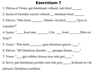 Exercitium 7
1. Dāvus et Vrsus, quī dominum vehunt, iam fessī ______.
2. Syrus et Lēander saccōs vehunt; __ nōndum fessī ______.
3. Dāvus: “Nōs fessī _______. Nōnne vōs fessī ______, Syre et
Lēander?”
4. Syrus: “____ fessī nōn _______. Cūr ____ fessī ______, Dāve et
Vrse?”
5. Vrsus: “Nōs fessī _______, quia dominus gravis ____.”
6. Dāvus: “St! Dominus dormit; ___ quoque fessus ____.”
7. Vrsus: “___ quī vehitur fessus esse nōn pot____.”
8. Servī, quī dominum portāre iam nōn pos_____, lectīcam in viā
pōnunt. Dominus excitātur.
 
