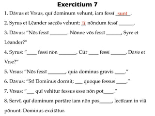 Exercitium 7
1. Dāvus et Vrsus, quī dominum vehunt, iam fessī ______.
                                                  sunt
2. Syrus et Lēander saccōs vehunt; __ nōndum fessī ______.
                                   iī
3. Dāvus: “Nōs fessī _______. Nōnne vōs fessī ______, Syre et
Lēander?”
4. Syrus: “____ fessī nōn _______. Cūr ____ fessī ______, Dāve et
Vrse?”
5. Vrsus: “Nōs fessī _______, quia dominus gravis ____.”
6. Dāvus: “St! Dominus dormit; ___ quoque fessus ____.”
7. Vrsus: “___ quī vehitur fessus esse nōn pot____.”
8. Servī, quī dominum portāre iam nōn pos_____, lectīcam in viā
pōnunt. Dominus excitātur.
 