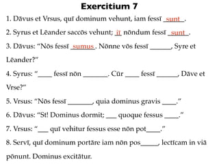 Exercitium 7
1. Dāvus et Vrsus, quī dominum vehunt, iam fessī ______.
                                                  sunt
2. Syrus et Lēander saccōs vehunt; __ nōndum fessī ______.
                                   iī               sunt
3. Dāvus: “Nōs fessī _______. Nōnne vōs fessī ______, Syre et
                      sumus
Lēander?”
4. Syrus: “____ fessī nōn _______. Cūr ____ fessī ______, Dāve et
Vrse?”
5. Vrsus: “Nōs fessī _______, quia dominus gravis ____.”
6. Dāvus: “St! Dominus dormit; ___ quoque fessus ____.”
7. Vrsus: “___ quī vehitur fessus esse nōn pot____.”
8. Servī, quī dominum portāre iam nōn pos_____, lectīcam in viā
pōnunt. Dominus excitātur.
 