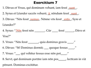 Exercitium 7
1. Dāvus et Vrsus, quī dominum vehunt, iam fessī ______.
                                                  sunt
2. Syrus et Lēander saccōs vehunt; __ nōndum fessī ______.
                                   iī               sunt
3. Dāvus: “Nōs fessī _______. Nōnne vōs fessī ______, Syre et
                      sumus                    estis
Lēander?”
           Nōs
4. Syrus: “____ fessī nōn _______. Cūr ____ fessī ______, Dāve et
Vrse?”
5. Vrsus: “Nōs fessī _______, quia dominus gravis ____.”
6. Dāvus: “St! Dominus dormit; ___ quoque fessus ____.”
7. Vrsus: “___ quī vehitur fessus esse nōn pot____.”
8. Servī, quī dominum portāre iam nōn pos_____, lectīcam in viā
pōnunt. Dominus excitātur.
 