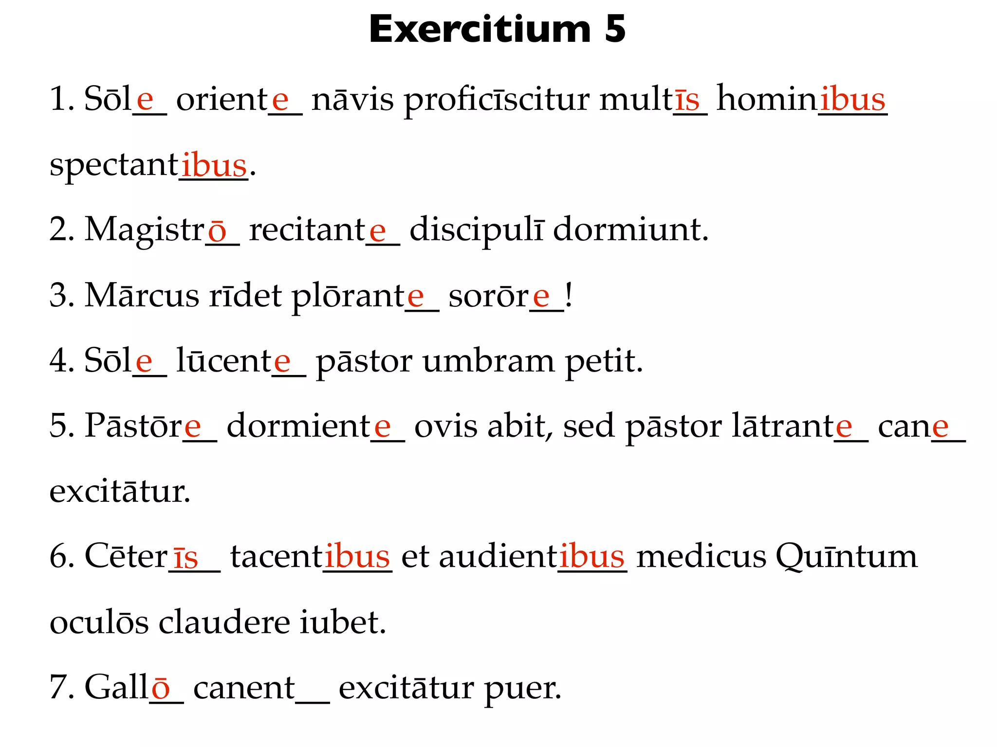 Exercitium 5
      e
1. Sōl__ orient__ nāvis proﬁcīscitur mult__ homin____
               e                         īs      ibus
spectant____.
        ibus
2. Magistr__ recitant__ discipulī dormiunt.
          ō          e
3. Mārcus rīdet plōrant__ sorōr__!
                       e       e
4. Sōl__ lūcent__ pāstor umbram petit.
      e        e
5. Pāstōr__ dormient__ ovis abit, sed pāstor lātrant__ can__
         e          e                               e     e
excitātur.
6. Cēter___ tacent____ et audient____ medicus Quīntum
        īs        ibus           ibus
oculōs claudere iubet.
7. Gall__ canent__ excitātur puer.
       ō
 