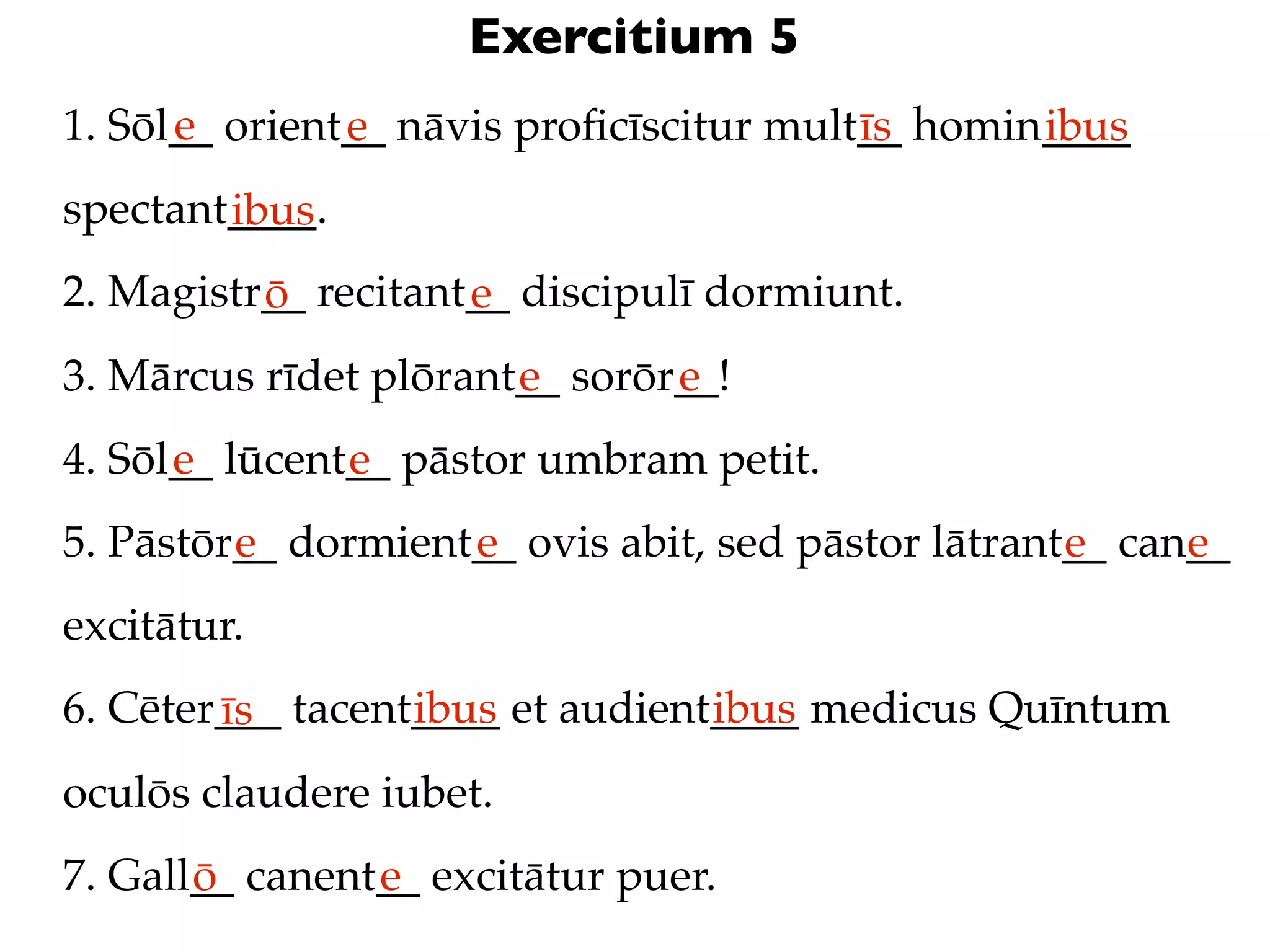 Exercitium 5
      e
1. Sōl__ orient__ nāvis proﬁcīscitur mult__ homin____
               e                         īs      ibus
spectant____.
        ibus
2. Magistr__ recitant__ discipulī dormiunt.
          ō          e
3. Mārcus rīdet plōrant__ sorōr__!
                       e       e
4. Sōl__ lūcent__ pāstor umbram petit.
      e        e
5. Pāstōr__ dormient__ ovis abit, sed pāstor lātrant__ can__
         e          e                               e     e
excitātur.
6. Cēter___ tacent____ et audient____ medicus Quīntum
        īs        ibus           ibus
oculōs claudere iubet.
7. Gall__ canent__ excitātur puer.
       ō        e
 