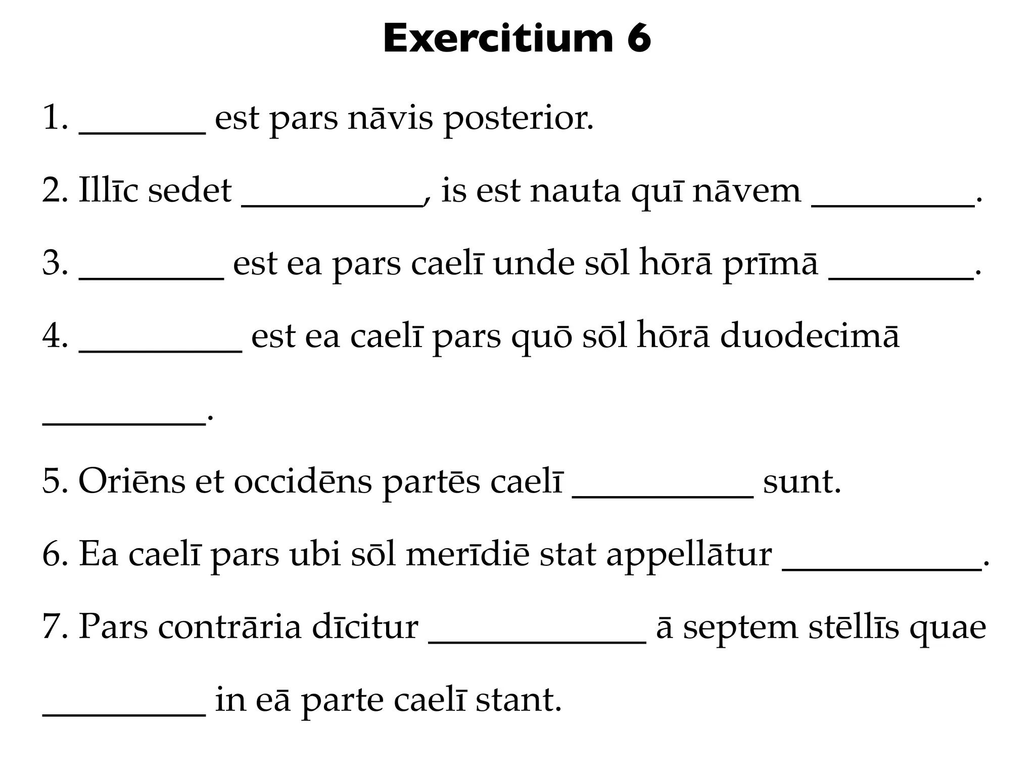 Exercitium 6
1. _______ est pars nāvis posterior.

2. Illīc sedet __________, is est nauta quī nāvem _________.

3. ________ est ea pars caelī unde sōl hōrā prīmā ________.

4. _________ est ea caelī pars quō sōl hōrā duodecimā

_________.

5. Oriēns et occidēns partēs caelī __________ sunt.

6. Ea caelī pars ubi sōl merīdiē stat appellātur ___________.

7. Pars contrāria dīcitur ____________ ā septem stēllīs quae

_________ in eā parte caelī stant.
 