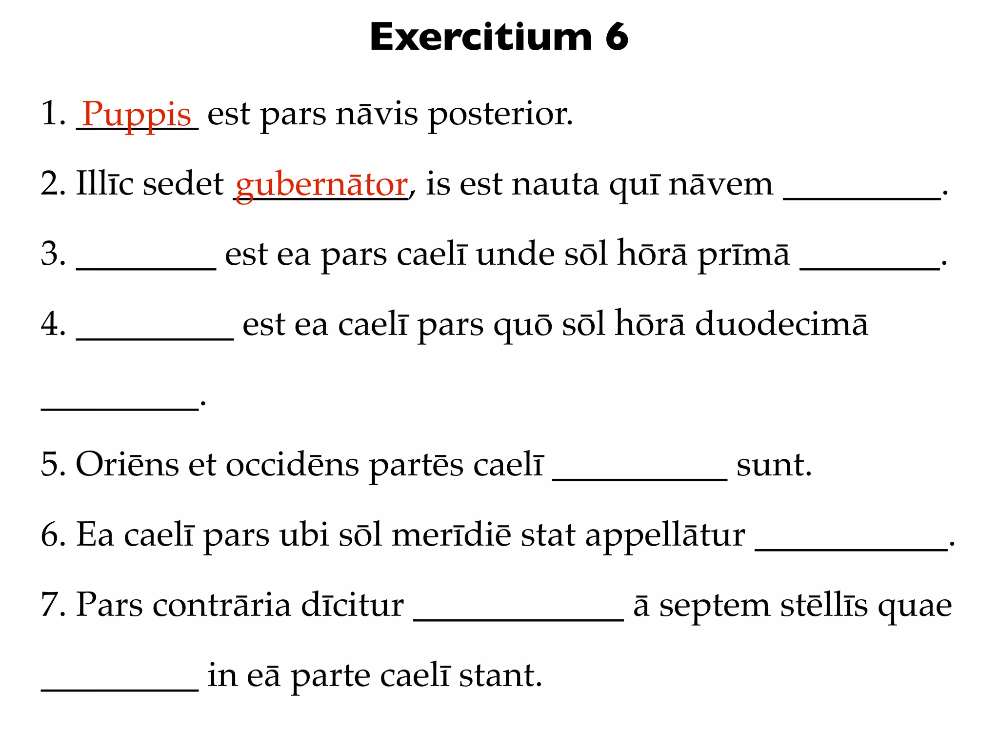 Exercitium 6
1. _______ est pars nāvis posterior.
   Puppis
2. Illīc sedet __________, is est nauta quī nāvem _________.
               gubernātor
3. ________ est ea pars caelī unde sōl hōrā prīmā ________.

4. _________ est ea caelī pars quō sōl hōrā duodecimā

_________.

5. Oriēns et occidēns partēs caelī __________ sunt.

6. Ea caelī pars ubi sōl merīdiē stat appellātur ___________.

7. Pars contrāria dīcitur ____________ ā septem stēllīs quae

_________ in eā parte caelī stant.
 