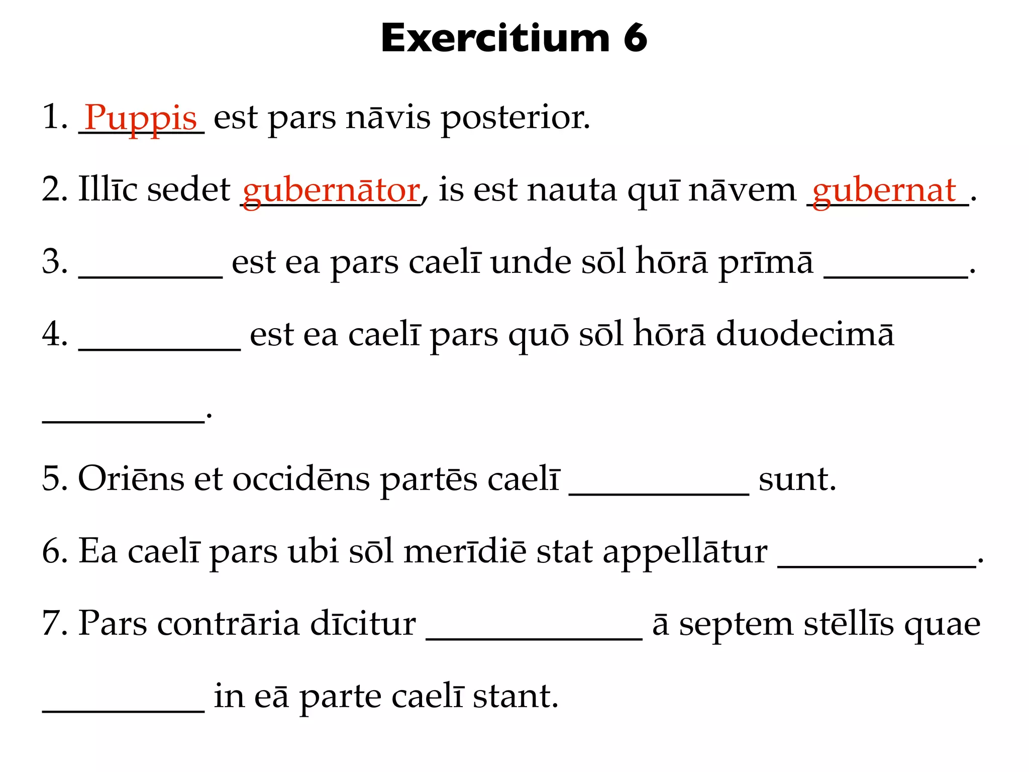 Exercitium 6
1. _______ est pars nāvis posterior.
   Puppis
2. Illīc sedet __________, is est nauta quī nāvem _________.
               gubernātor                         gubernat
3. ________ est ea pars caelī unde sōl hōrā prīmā ________.

4. _________ est ea caelī pars quō sōl hōrā duodecimā

_________.

5. Oriēns et occidēns partēs caelī __________ sunt.

6. Ea caelī pars ubi sōl merīdiē stat appellātur ___________.

7. Pars contrāria dīcitur ____________ ā septem stēllīs quae

_________ in eā parte caelī stant.
 