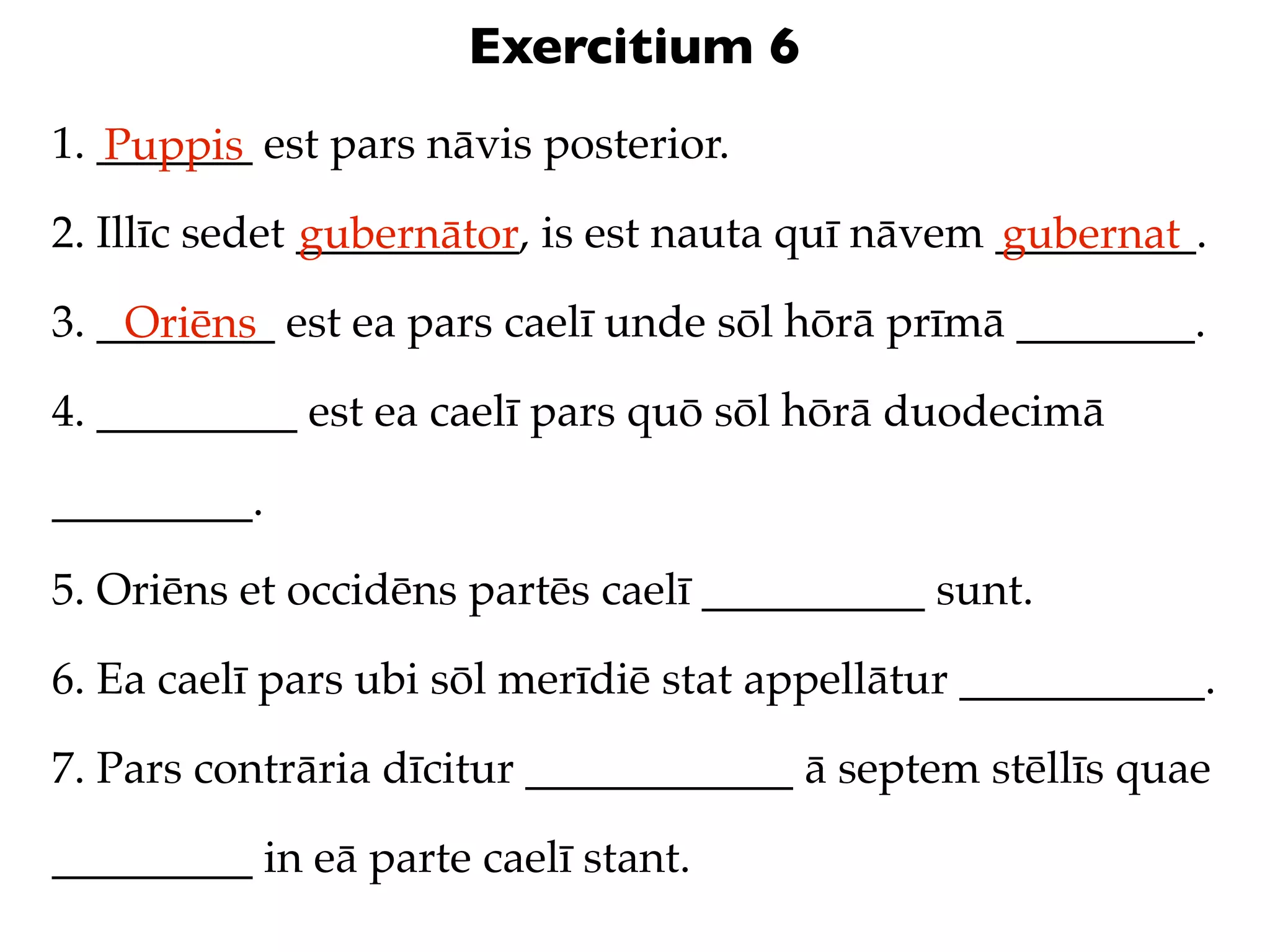 Exercitium 6
1. _______ est pars nāvis posterior.
   Puppis
2. Illīc sedet __________, is est nauta quī nāvem _________.
               gubernātor                         gubernat
3. ________ est ea pars caelī unde sōl hōrā prīmā ________.
    Oriēns
4. _________ est ea caelī pars quō sōl hōrā duodecimā

_________.

5. Oriēns et occidēns partēs caelī __________ sunt.

6. Ea caelī pars ubi sōl merīdiē stat appellātur ___________.

7. Pars contrāria dīcitur ____________ ā septem stēllīs quae

_________ in eā parte caelī stant.
 