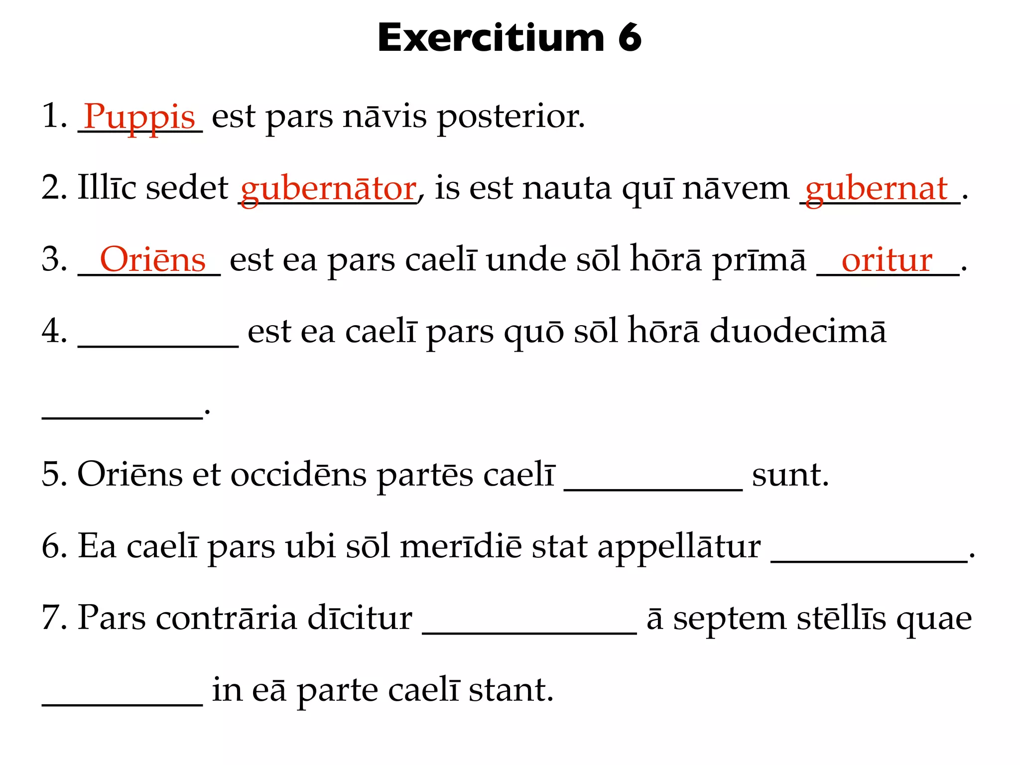 Exercitium 6
1. _______ est pars nāvis posterior.
   Puppis
2. Illīc sedet __________, is est nauta quī nāvem _________.
               gubernātor                         gubernat
3. ________ est ea pars caelī unde sōl hōrā prīmā ________.
    Oriēns                                         oritur
4. _________ est ea caelī pars quō sōl hōrā duodecimā

_________.

5. Oriēns et occidēns partēs caelī __________ sunt.

6. Ea caelī pars ubi sōl merīdiē stat appellātur ___________.

7. Pars contrāria dīcitur ____________ ā septem stēllīs quae

_________ in eā parte caelī stant.
 