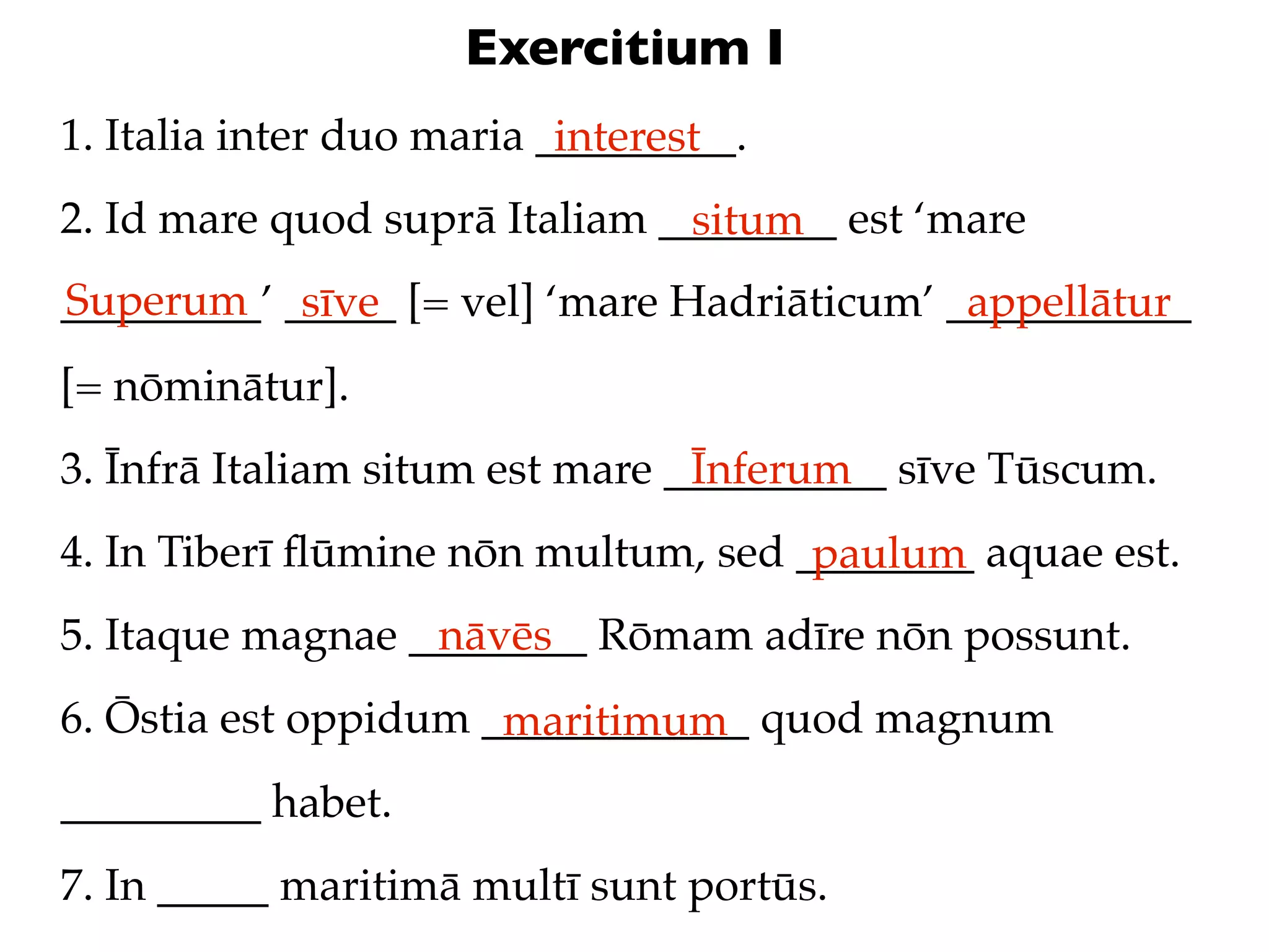 Exercitium I
1. Italia inter duo maria _________.
                           interest
2. Id mare quod suprā Italiam ________ est ‘mare
                               situm
Superum sīve
_________’ _____ [= vel] ‘mare Hadriāticum’ ___________
                                             appellātur
[= nōminātur].
3. Īnfrā Italiam situm est mare __________ sīve Tūscum.
                                 Īnferum
4. In Tiberī ﬂūmine nōn multum, sed ________ aquae est.
                                     paulum
5. Itaque magnae ________ Rōmam adīre nōn possunt.
                  nāvēs
6. Ōstia est oppidum ____________ quod magnum
                      maritimum
_________ habet.
7. In _____ maritimā multī sunt portūs.
 