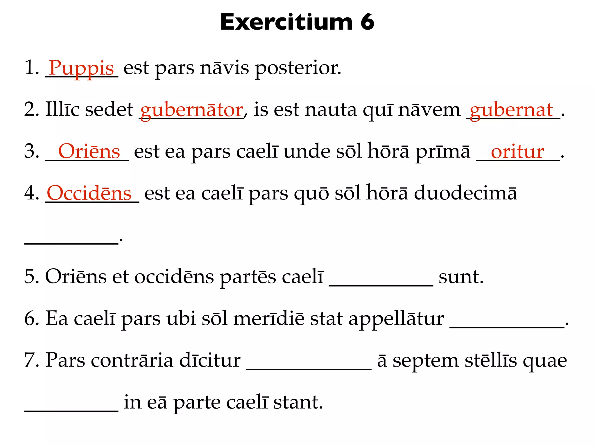 Exercitium 6
1. _______ est pars nāvis posterior.
   Puppis
2. Illīc sedet __________, is est nauta quī nāvem _________.
               gubernātor                         gubernat
3. ________ est ea pars caelī unde sōl hōrā prīmā ________.
    Oriēns                                         oritur
4. _________ est ea caelī pars quō sōl hōrā duodecimā
   Occidēns
_________.

5. Oriēns et occidēns partēs caelī __________ sunt.

6. Ea caelī pars ubi sōl merīdiē stat appellātur ___________.

7. Pars contrāria dīcitur ____________ ā septem stēllīs quae

_________ in eā parte caelī stant.
 