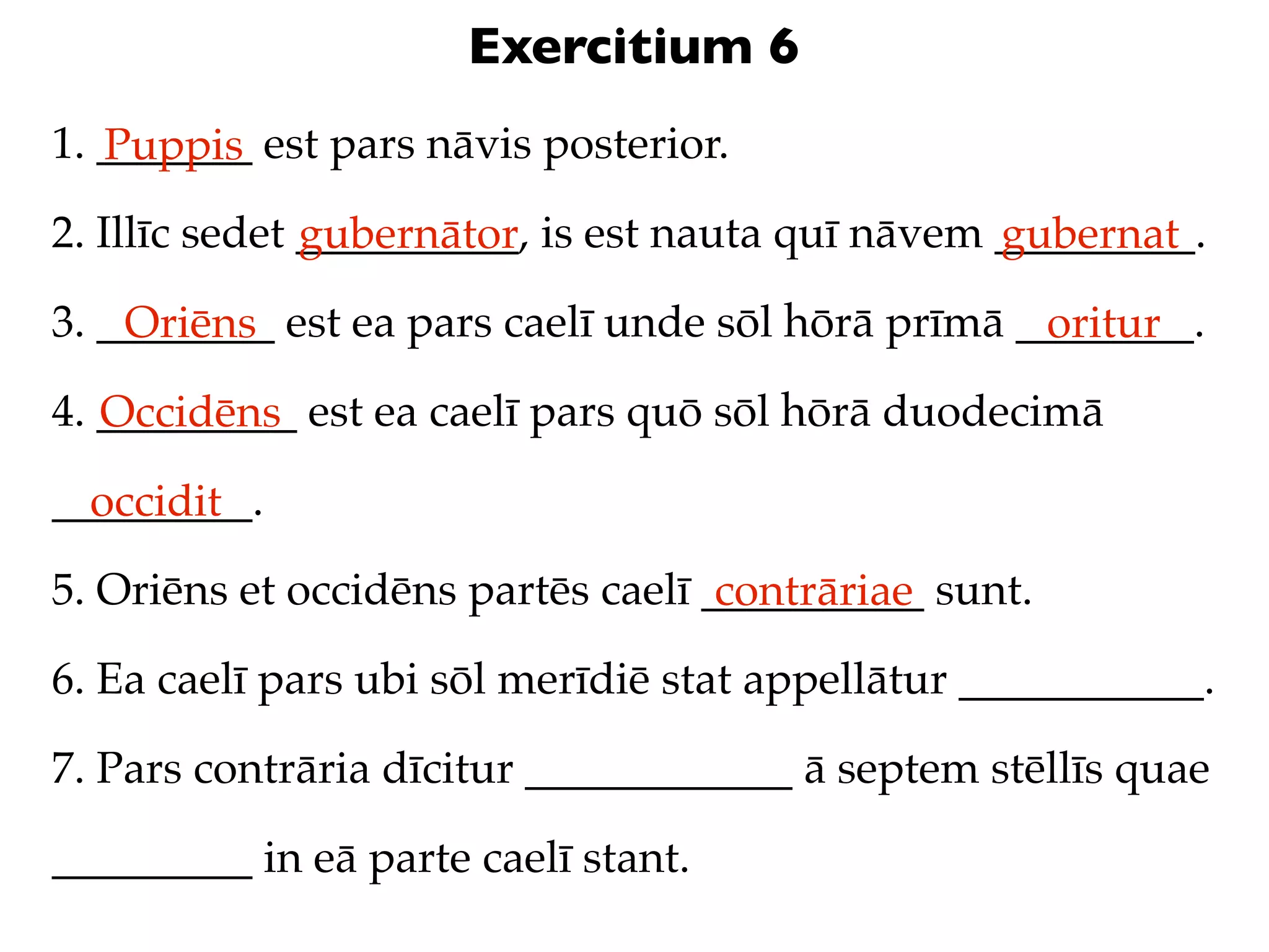 Exercitium 6
1. _______ est pars nāvis posterior.
   Puppis
2. Illīc sedet __________, is est nauta quī nāvem _________.
               gubernātor                         gubernat
3. ________ est ea pars caelī unde sōl hōrā prīmā ________.
    Oriēns                                         oritur
4. _________ est ea caelī pars quō sōl hōrā duodecimā
   Occidēns
_________.
  occidit
5. Oriēns et occidēns partēs caelī __________ sunt.
                                    contrāriae
6. Ea caelī pars ubi sōl merīdiē stat appellātur ___________.

7. Pars contrāria dīcitur ____________ ā septem stēllīs quae

_________ in eā parte caelī stant.
 