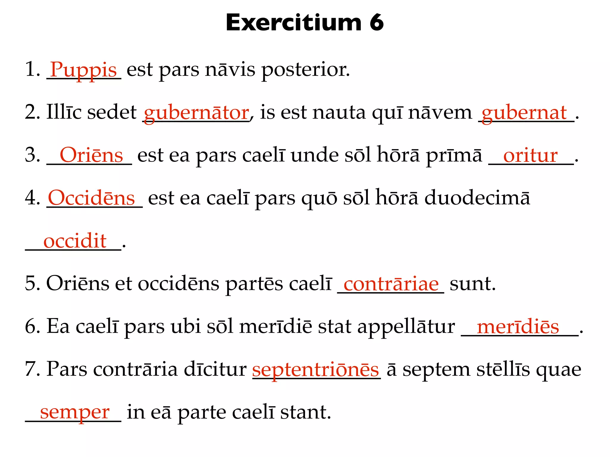 Exercitium 6
1. _______ est pars nāvis posterior.
   Puppis
2. Illīc sedet __________, is est nauta quī nāvem _________.
               gubernātor                         gubernat
3. ________ est ea pars caelī unde sōl hōrā prīmā ________.
    Oriēns                                         oritur
4. _________ est ea caelī pars quō sōl hōrā duodecimā
   Occidēns
_________.
  occidit
5. Oriēns et occidēns partēs caelī __________ sunt.
                                    contrāriae
6. Ea caelī pars ubi sōl merīdiē stat appellātur ___________.
                                                  merīdiēs
7. Pars contrāria dīcitur septentriōnēs ā septem stēllīs quae
                          ____________
 semper
_________ in eā parte caelī stant.
 