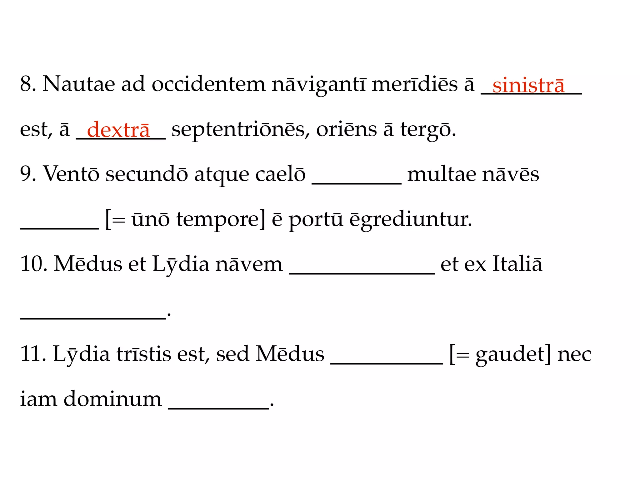 8. Nautae ad occidentem nāvigantī merīdiēs ā _________
                                              sinistrā
est, ā ________ septentriōnēs, oriēns ā tergō.
        dextrā
9. Ventō secundō atque caelō ________ multae nāvēs

_______ [= ūnō tempore] ē portū ēgrediuntur.

10. Mēdus et Lȳdia nāvem _____________ et ex Italiā

_____________.

11. Lȳdia trīstis est, sed Mēdus __________ [= gaudet] nec

iam dominum _________.
 