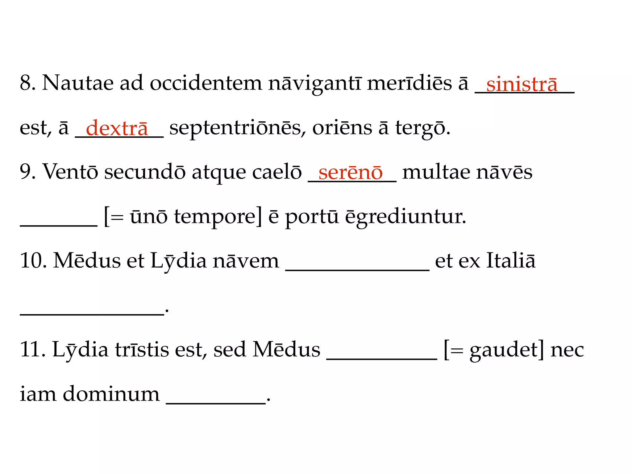 8. Nautae ad occidentem nāvigantī merīdiēs ā _________
                                              sinistrā
est, ā ________ septentriōnēs, oriēns ā tergō.
        dextrā
9. Ventō secundō atque caelō ________ multae nāvēs
                              serēnō
_______ [= ūnō tempore] ē portū ēgrediuntur.

10. Mēdus et Lȳdia nāvem _____________ et ex Italiā

_____________.

11. Lȳdia trīstis est, sed Mēdus __________ [= gaudet] nec

iam dominum _________.
 