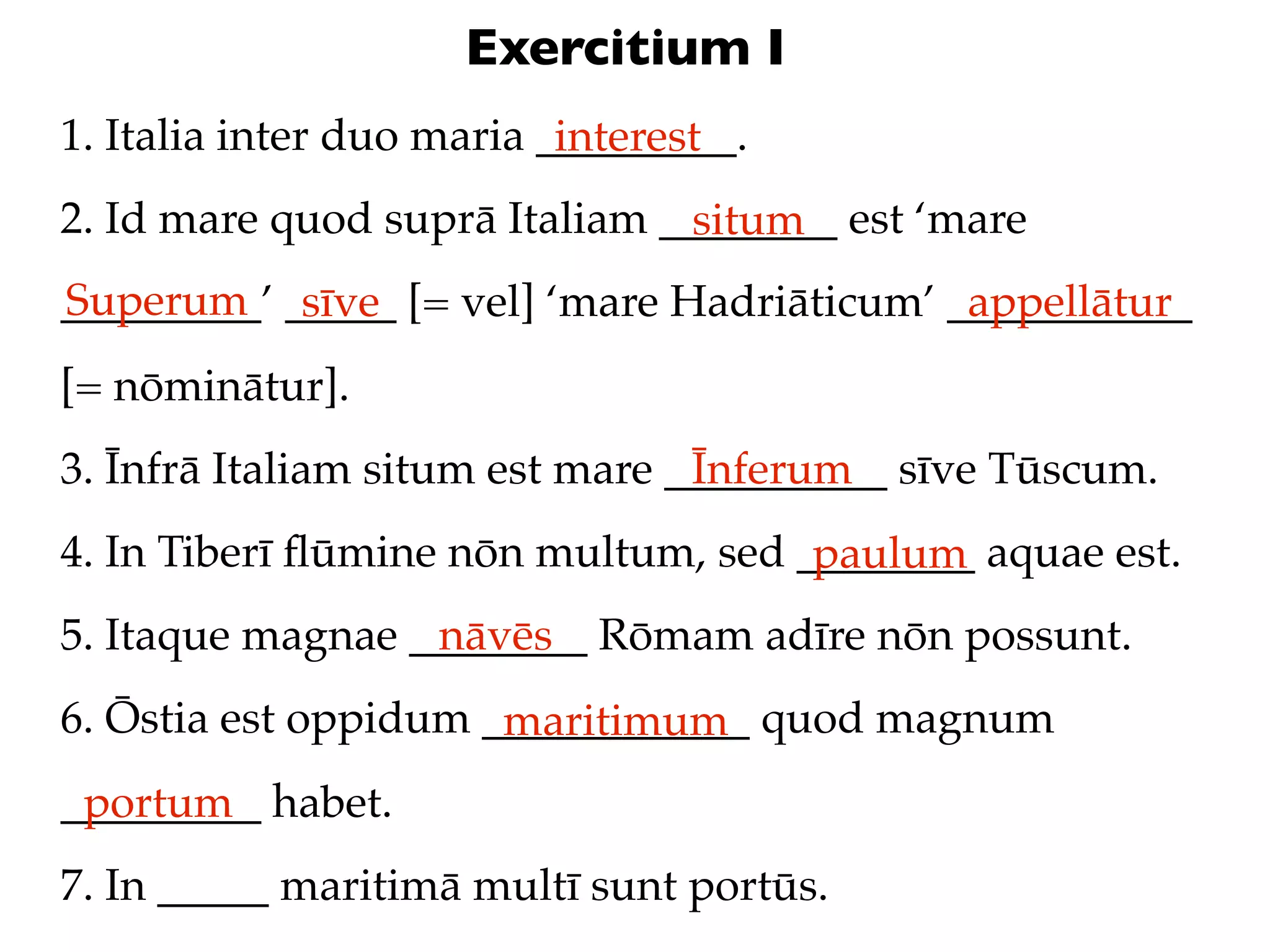 Exercitium I
1. Italia inter duo maria _________.
                           interest
2. Id mare quod suprā Italiam ________ est ‘mare
                               situm
Superum sīve
_________’ _____ [= vel] ‘mare Hadriāticum’ ___________
                                             appellātur
[= nōminātur].
3. Īnfrā Italiam situm est mare __________ sīve Tūscum.
                                 Īnferum
4. In Tiberī ﬂūmine nōn multum, sed ________ aquae est.
                                     paulum
5. Itaque magnae ________ Rōmam adīre nōn possunt.
                  nāvēs
6. Ōstia est oppidum ____________ quod magnum
                      maritimum
_________ habet.
 portum
7. In _____ maritimā multī sunt portūs.
 