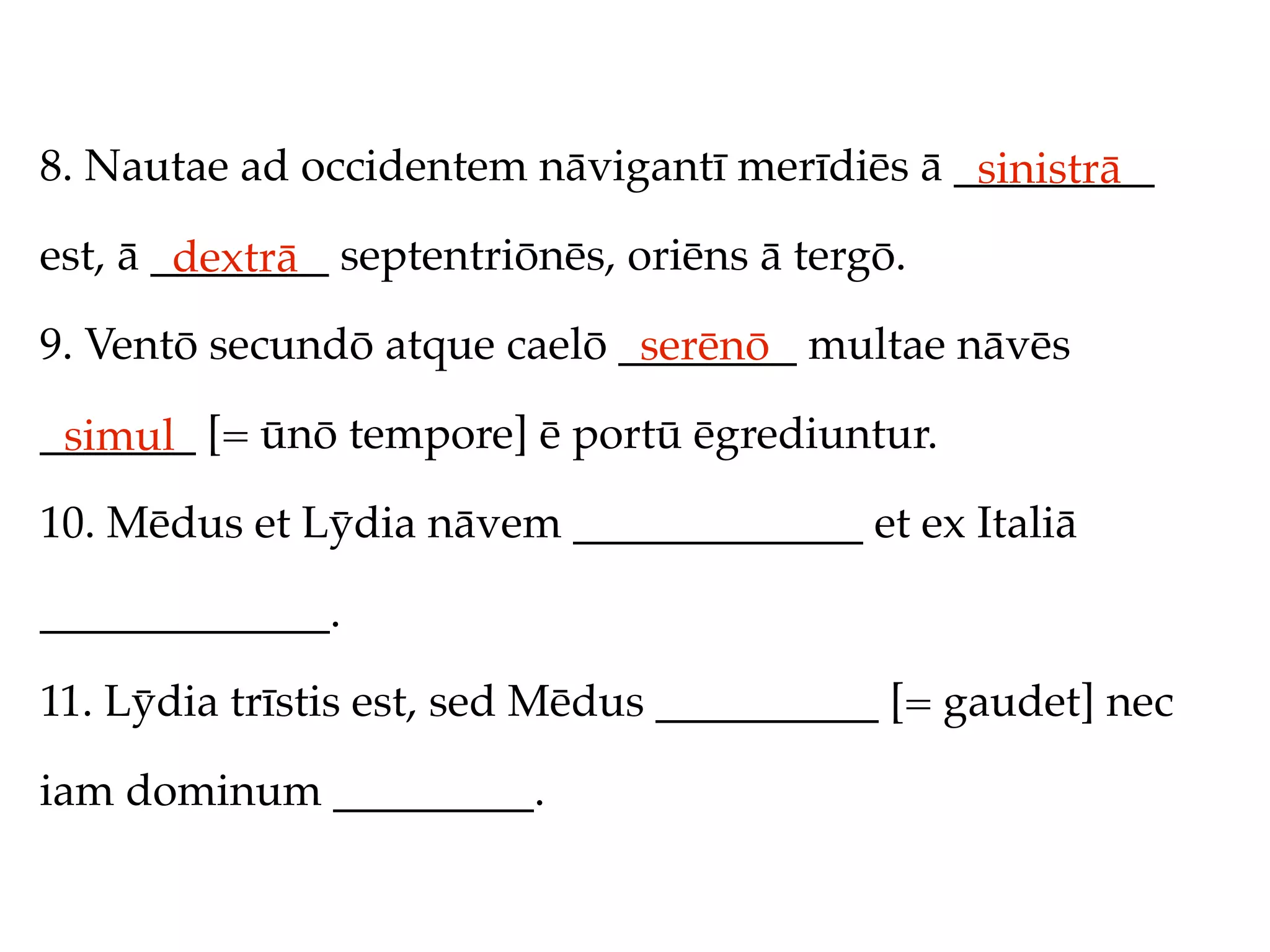 8. Nautae ad occidentem nāvigantī merīdiēs ā _________
                                              sinistrā
est, ā ________ septentriōnēs, oriēns ā tergō.
        dextrā
9. Ventō secundō atque caelō ________ multae nāvēs
                              serēnō
_______ [= ūnō tempore] ē portū ēgrediuntur.
 simul
10. Mēdus et Lȳdia nāvem _____________ et ex Italiā

_____________.

11. Lȳdia trīstis est, sed Mēdus __________ [= gaudet] nec

iam dominum _________.
 