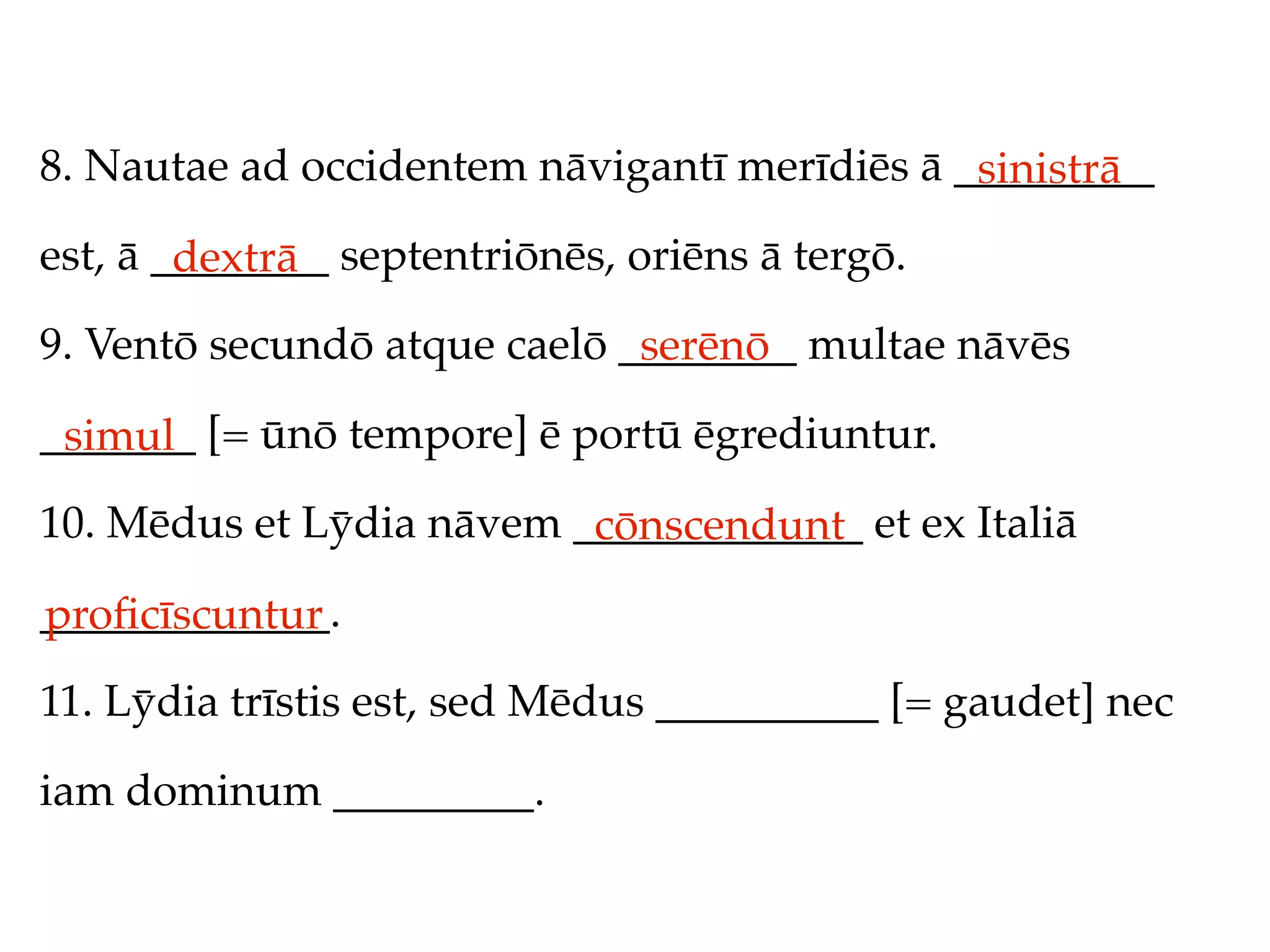 8. Nautae ad occidentem nāvigantī merīdiēs ā _________
                                              sinistrā
est, ā ________ septentriōnēs, oriēns ā tergō.
        dextrā
9. Ventō secundō atque caelō ________ multae nāvēs
                              serēnō
_______ [= ūnō tempore] ē portū ēgrediuntur.
 simul
10. Mēdus et Lȳdia nāvem _____________ et ex Italiā
                          cōnscendunt
_____________.
proﬁcīscuntur
11. Lȳdia trīstis est, sed Mēdus __________ [= gaudet] nec

iam dominum _________.
 