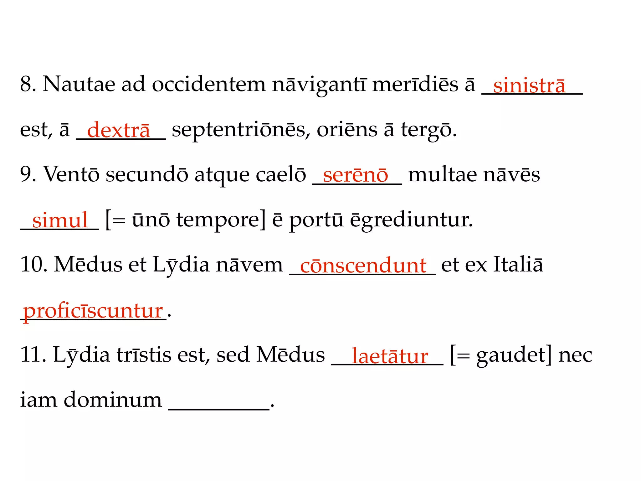 8. Nautae ad occidentem nāvigantī merīdiēs ā _________
                                              sinistrā
est, ā ________ septentriōnēs, oriēns ā tergō.
        dextrā
9. Ventō secundō atque caelō ________ multae nāvēs
                              serēnō
_______ [= ūnō tempore] ē portū ēgrediuntur.
 simul
10. Mēdus et Lȳdia nāvem _____________ et ex Italiā
                          cōnscendunt
_____________.
proﬁcīscuntur
11. Lȳdia trīstis est, sed Mēdus __________ [= gaudet] nec
                                   laetātur
iam dominum _________.
 