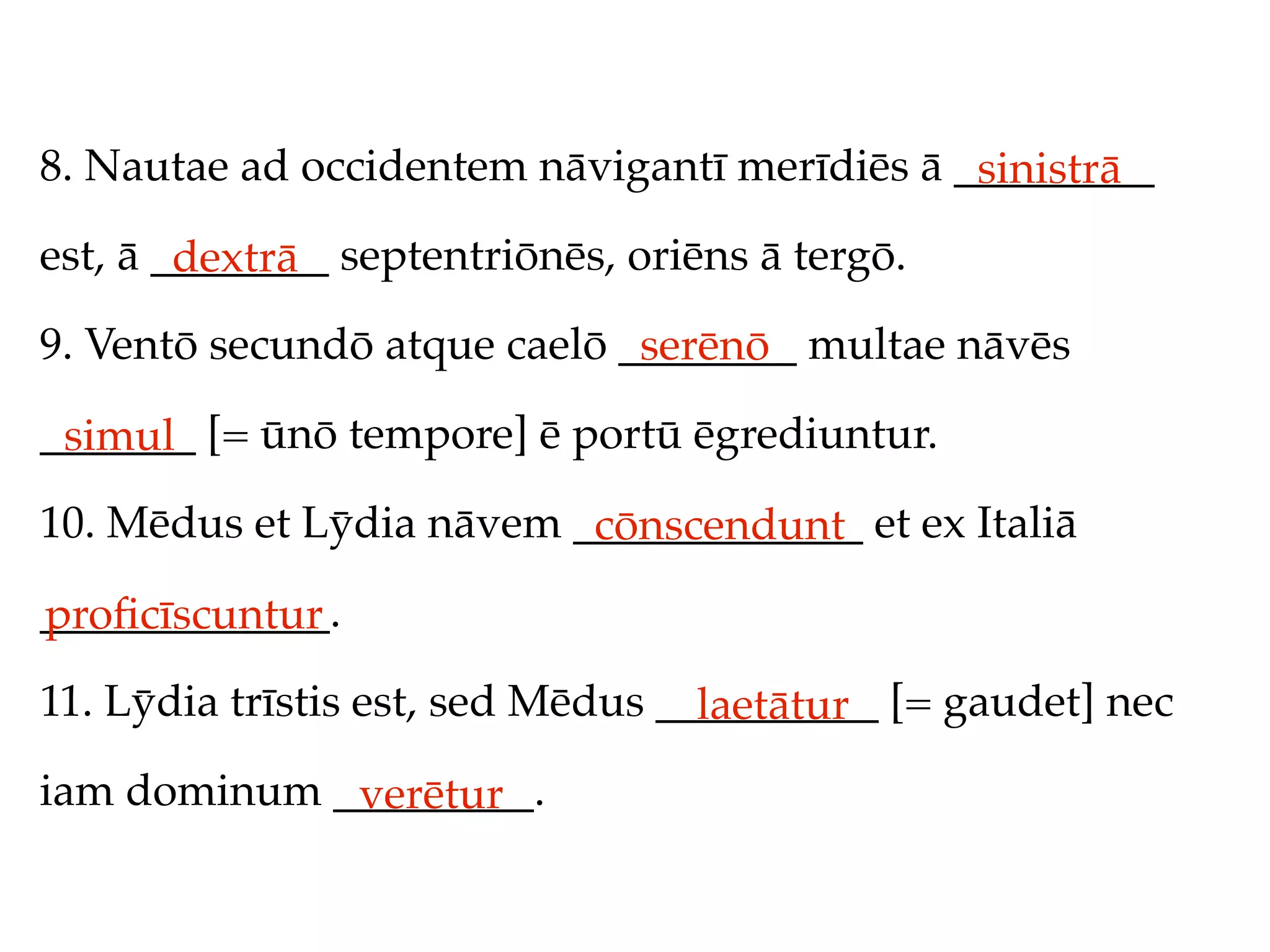 8. Nautae ad occidentem nāvigantī merīdiēs ā _________
                                              sinistrā
est, ā ________ septentriōnēs, oriēns ā tergō.
        dextrā
9. Ventō secundō atque caelō ________ multae nāvēs
                              serēnō
_______ [= ūnō tempore] ē portū ēgrediuntur.
 simul
10. Mēdus et Lȳdia nāvem _____________ et ex Italiā
                          cōnscendunt
_____________.
proﬁcīscuntur
11. Lȳdia trīstis est, sed Mēdus __________ [= gaudet] nec
                                   laetātur
iam dominum _________.
             verētur
 
