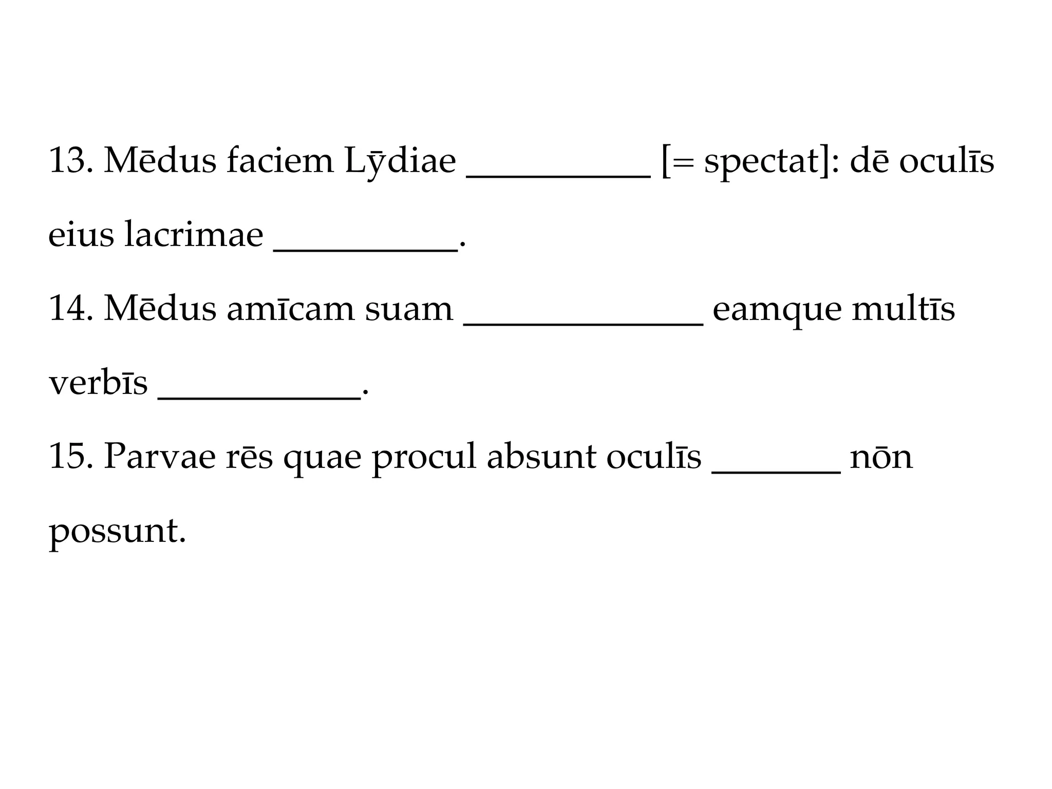 13. Mēdus faciem Lȳdiae __________ [= spectat]: dē oculīs

eius lacrimae __________.

14. Mēdus amīcam suam _____________ eamque multīs

verbīs ___________.

15. Parvae rēs quae procul absunt oculīs _______ nōn

possunt.
 