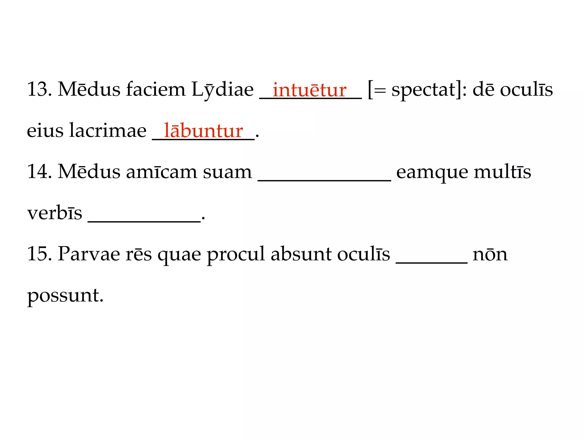 13. Mēdus faciem Lȳdiae __________ [= spectat]: dē oculīs
                         intuētur
eius lacrimae __________.
               lābuntur
14. Mēdus amīcam suam _____________ eamque multīs

verbīs ___________.

15. Parvae rēs quae procul absunt oculīs _______ nōn

possunt.
 