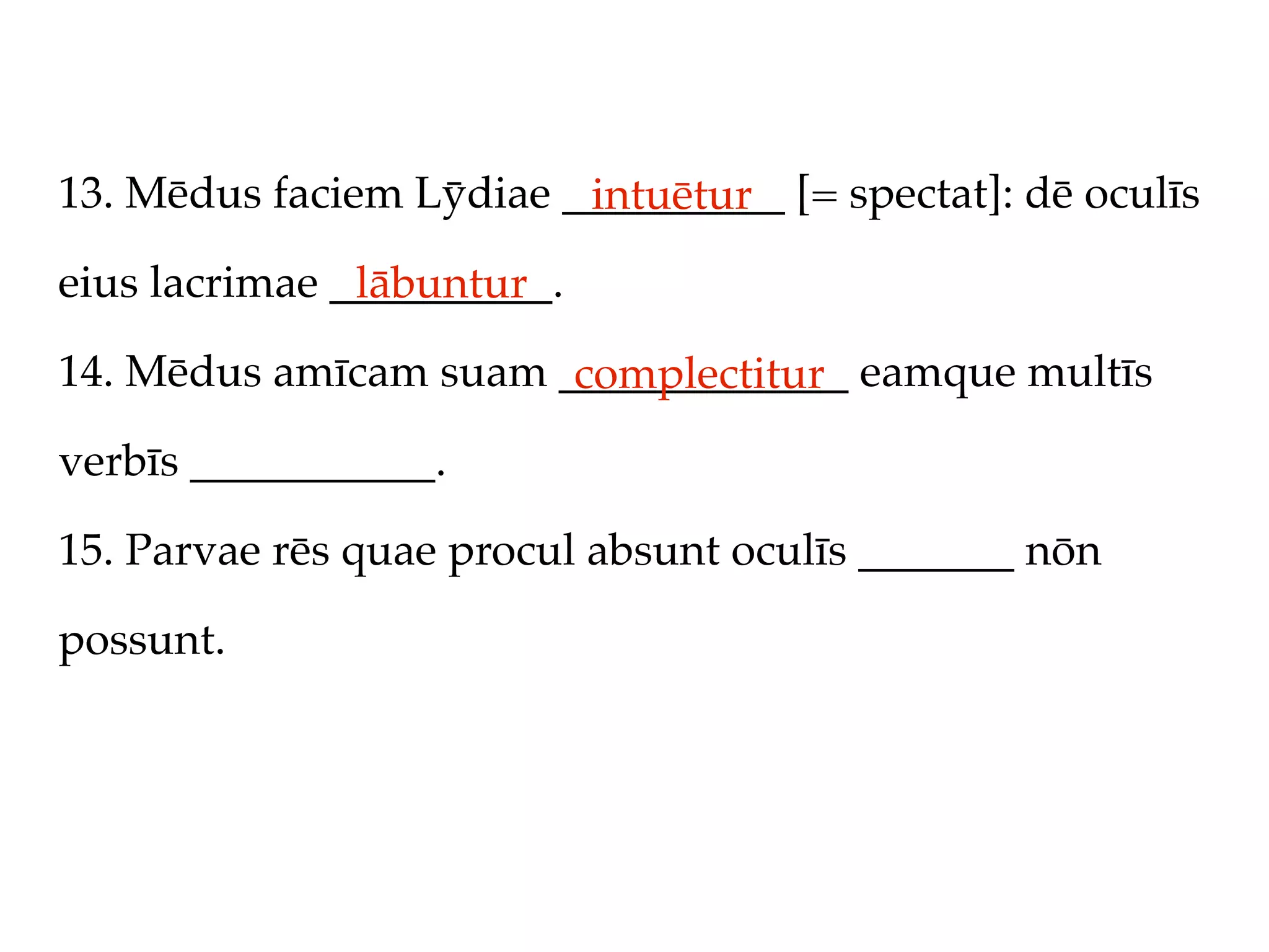 13. Mēdus faciem Lȳdiae __________ [= spectat]: dē oculīs
                         intuētur
eius lacrimae __________.
               lābuntur
14. Mēdus amīcam suam _____________ eamque multīs
                       complectitur
verbīs ___________.

15. Parvae rēs quae procul absunt oculīs _______ nōn

possunt.
 