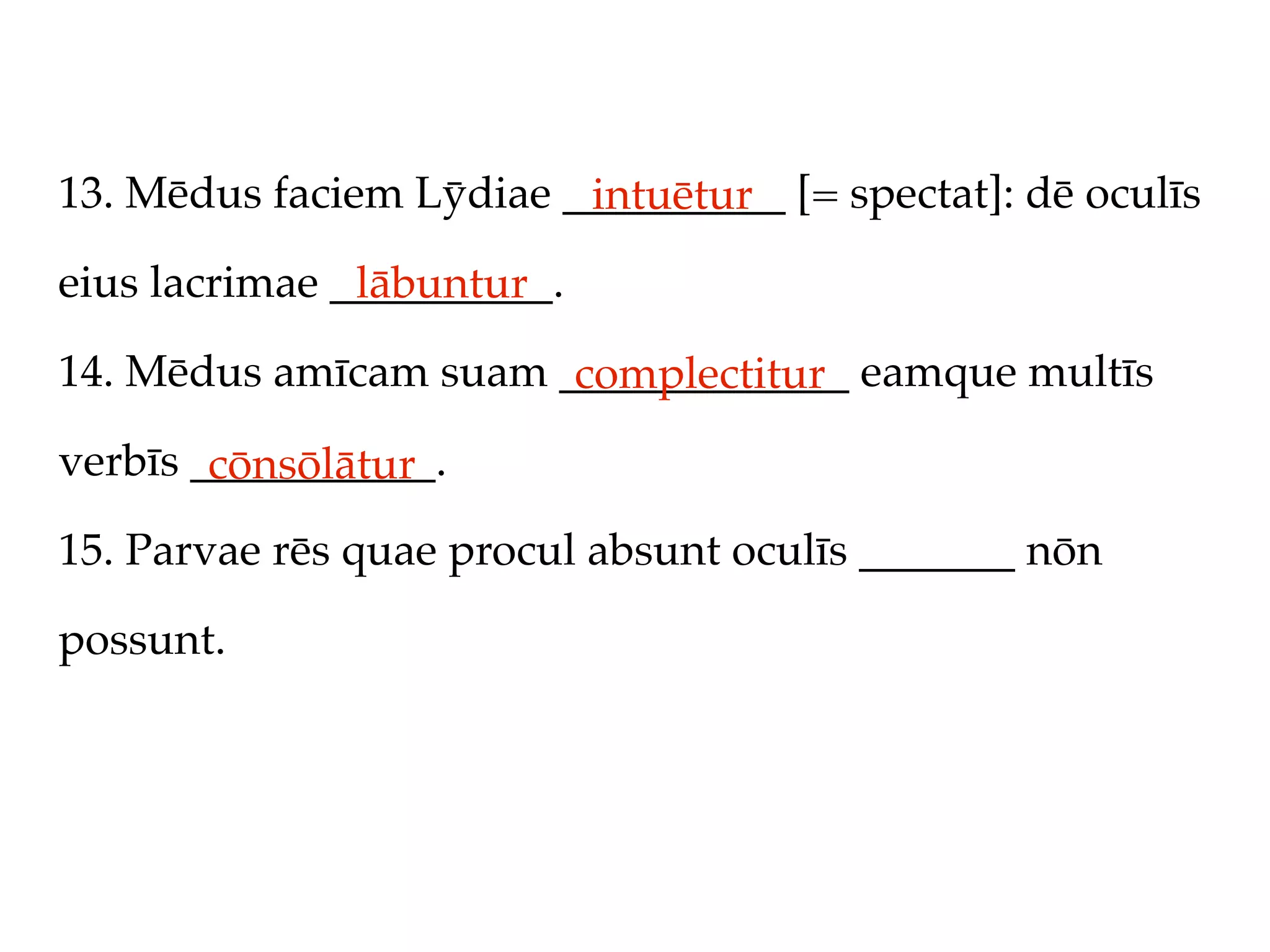 13. Mēdus faciem Lȳdiae __________ [= spectat]: dē oculīs
                         intuētur
eius lacrimae __________.
               lābuntur
14. Mēdus amīcam suam _____________ eamque multīs
                       complectitur
verbīs ___________.
        cōnsōlātur
15. Parvae rēs quae procul absunt oculīs _______ nōn

possunt.
 