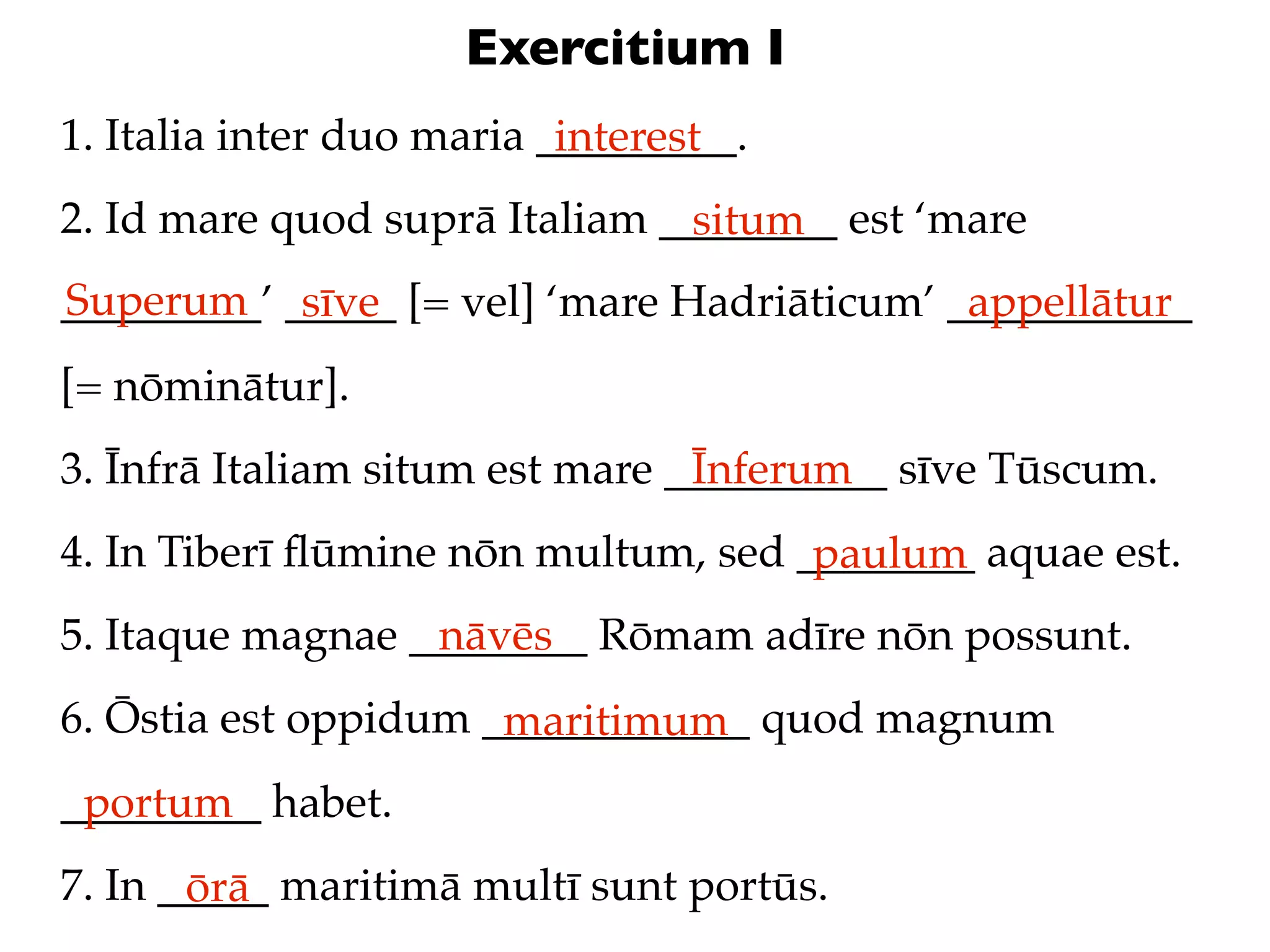 Exercitium I
1. Italia inter duo maria _________.
                           interest
2. Id mare quod suprā Italiam ________ est ‘mare
                               situm
Superum sīve
_________’ _____ [= vel] ‘mare Hadriāticum’ ___________
                                             appellātur
[= nōminātur].
3. Īnfrā Italiam situm est mare __________ sīve Tūscum.
                                 Īnferum
4. In Tiberī ﬂūmine nōn multum, sed ________ aquae est.
                                     paulum
5. Itaque magnae ________ Rōmam adīre nōn possunt.
                  nāvēs
6. Ōstia est oppidum ____________ quod magnum
                      maritimum
_________ habet.
 portum
7. In _____ maritimā multī sunt portūs.
       ōrā
 