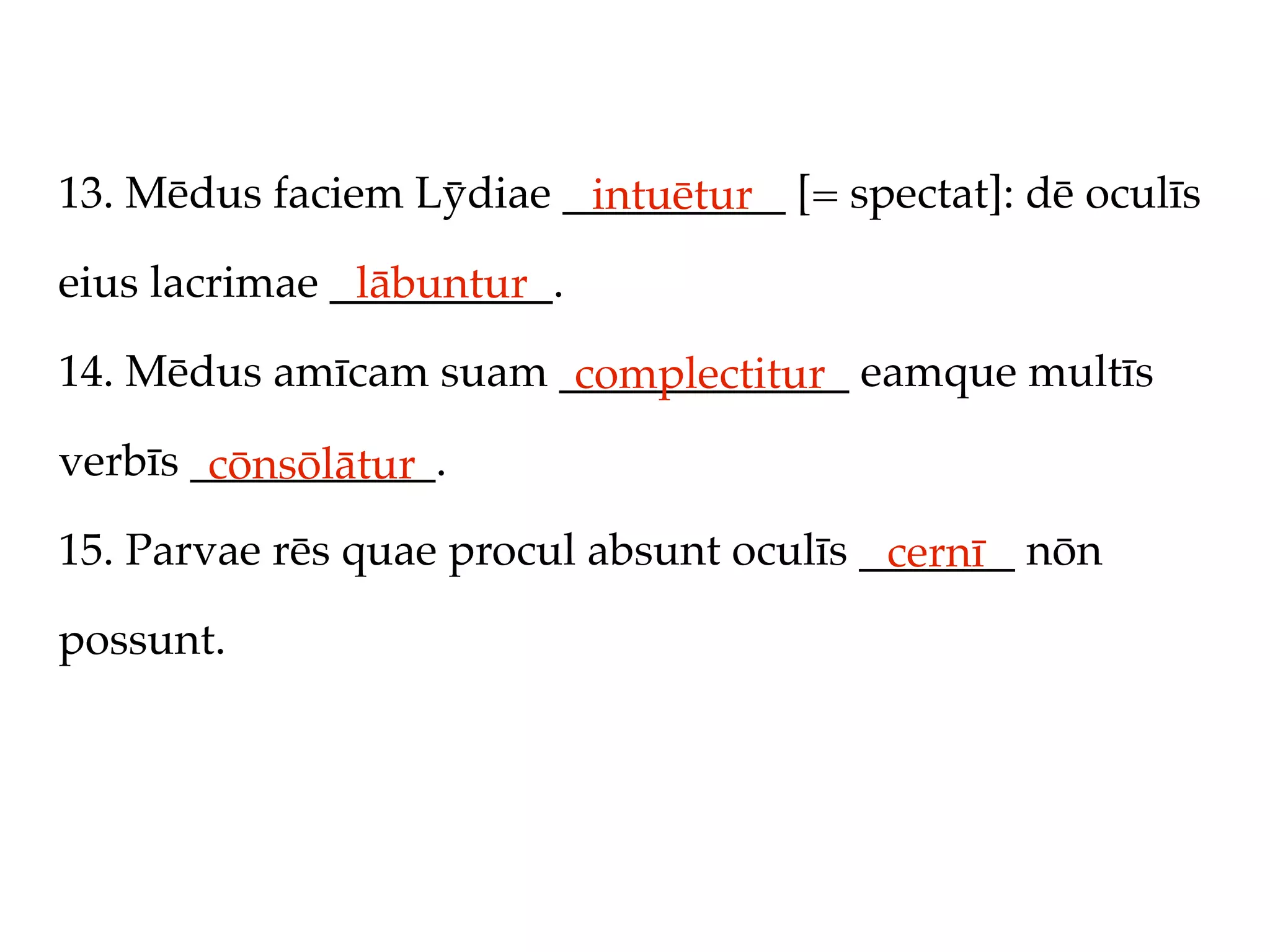 13. Mēdus faciem Lȳdiae __________ [= spectat]: dē oculīs
                         intuētur
eius lacrimae __________.
               lābuntur
14. Mēdus amīcam suam _____________ eamque multīs
                       complectitur
verbīs ___________.
        cōnsōlātur
15. Parvae rēs quae procul absunt oculīs _______ nōn
                                          cernī
possunt.
 