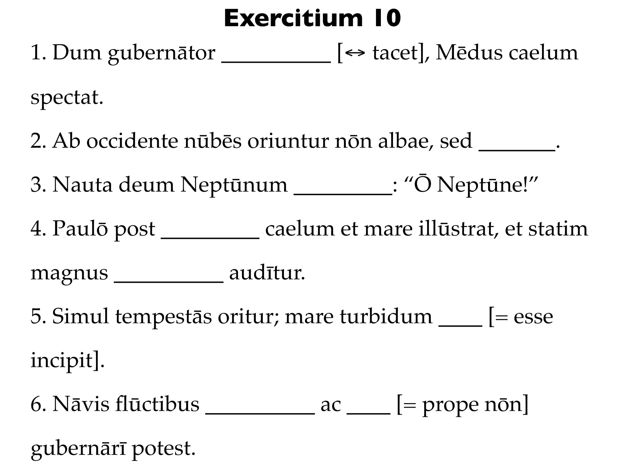 Exercitium 10
1. Dum gubernātor __________ [↔ tacet], Mēdus caelum

spectat.

2. Ab occidente nūbēs oriuntur nōn albae, sed _______.

3. Nauta deum Neptūnum _________: “Ō Neptūne!”

4. Paulō post _________ caelum et mare illūstrat, et statim

magnus __________ audītur.

5. Simul tempestās oritur; mare turbidum ____ [= esse

incipit].

6. Nāvis ﬂūctibus __________ ac ____ [= prope nōn]

gubernārī potest.
 