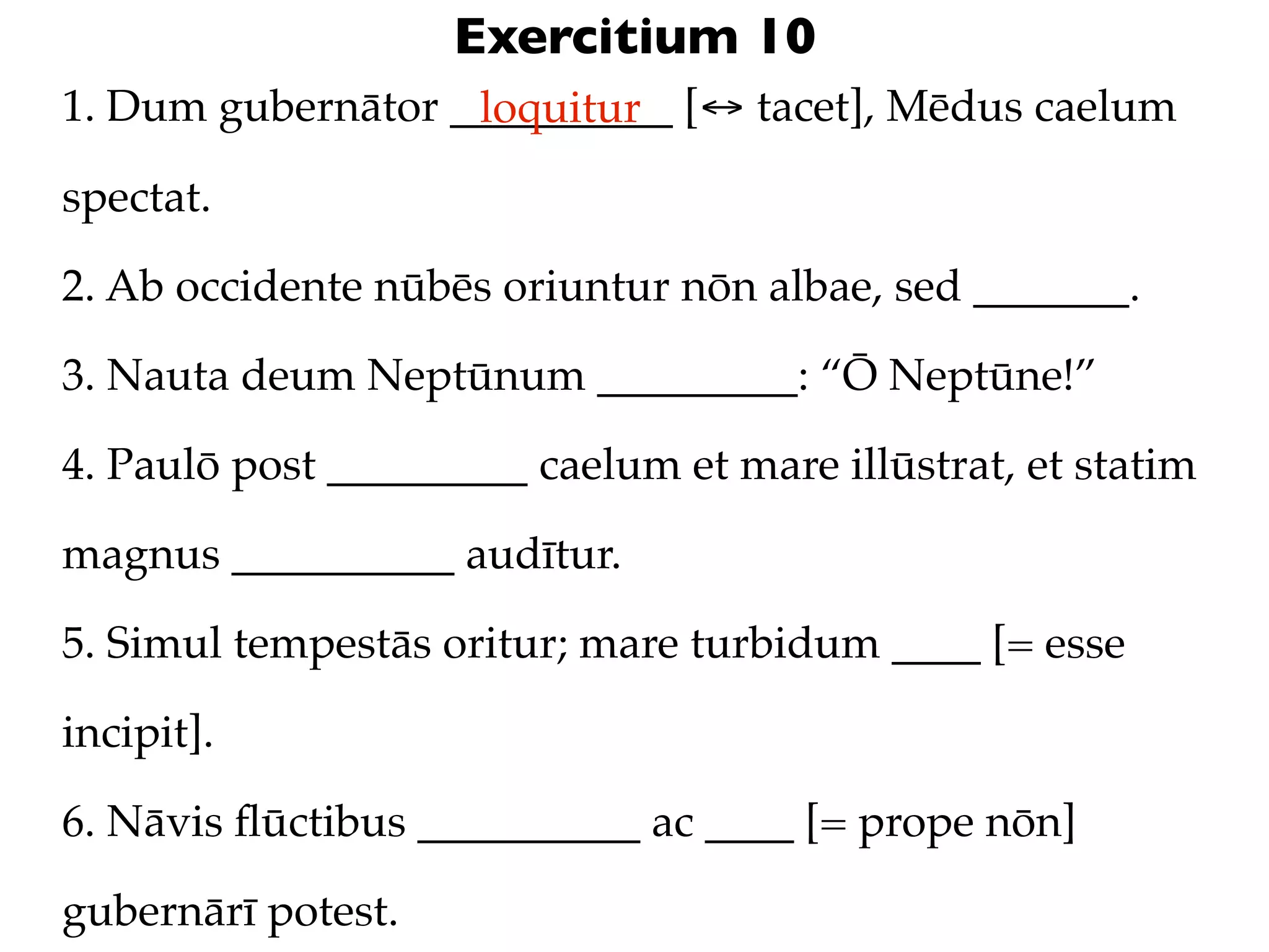 Exercitium 10
1. Dum gubernātor __________ [↔ tacet], Mēdus caelum
                   loquitur

spectat.

2. Ab occidente nūbēs oriuntur nōn albae, sed _______.

3. Nauta deum Neptūnum _________: “Ō Neptūne!”

4. Paulō post _________ caelum et mare illūstrat, et statim

magnus __________ audītur.

5. Simul tempestās oritur; mare turbidum ____ [= esse

incipit].

6. Nāvis ﬂūctibus __________ ac ____ [= prope nōn]

gubernārī potest.
 