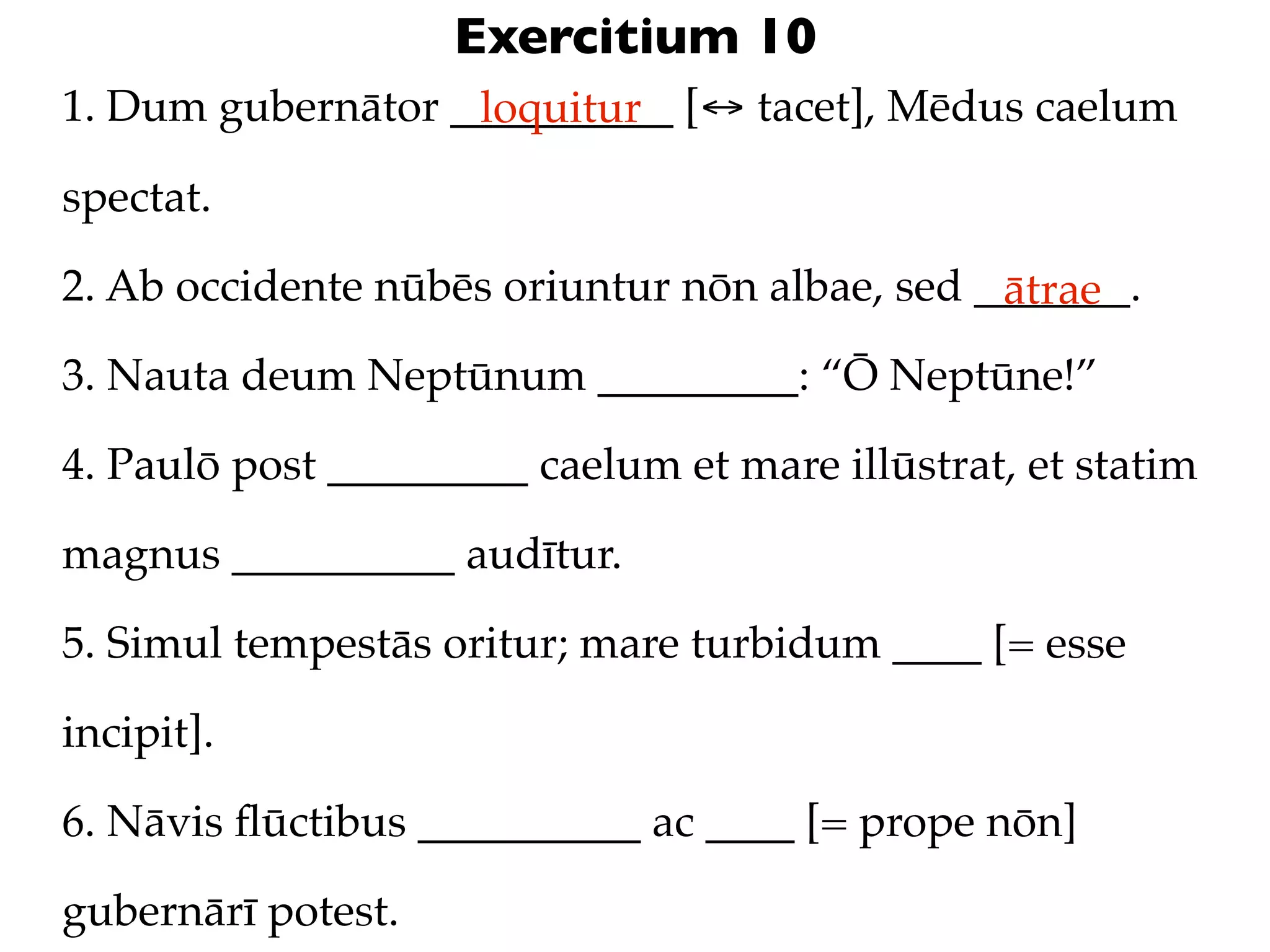 Exercitium 10
1. Dum gubernātor __________ [↔ tacet], Mēdus caelum
                   loquitur

spectat.

2. Ab occidente nūbēs oriuntur nōn albae, sed _______.
                                               ātrae
3. Nauta deum Neptūnum _________: “Ō Neptūne!”

4. Paulō post _________ caelum et mare illūstrat, et statim

magnus __________ audītur.

5. Simul tempestās oritur; mare turbidum ____ [= esse

incipit].

6. Nāvis ﬂūctibus __________ ac ____ [= prope nōn]

gubernārī potest.
 