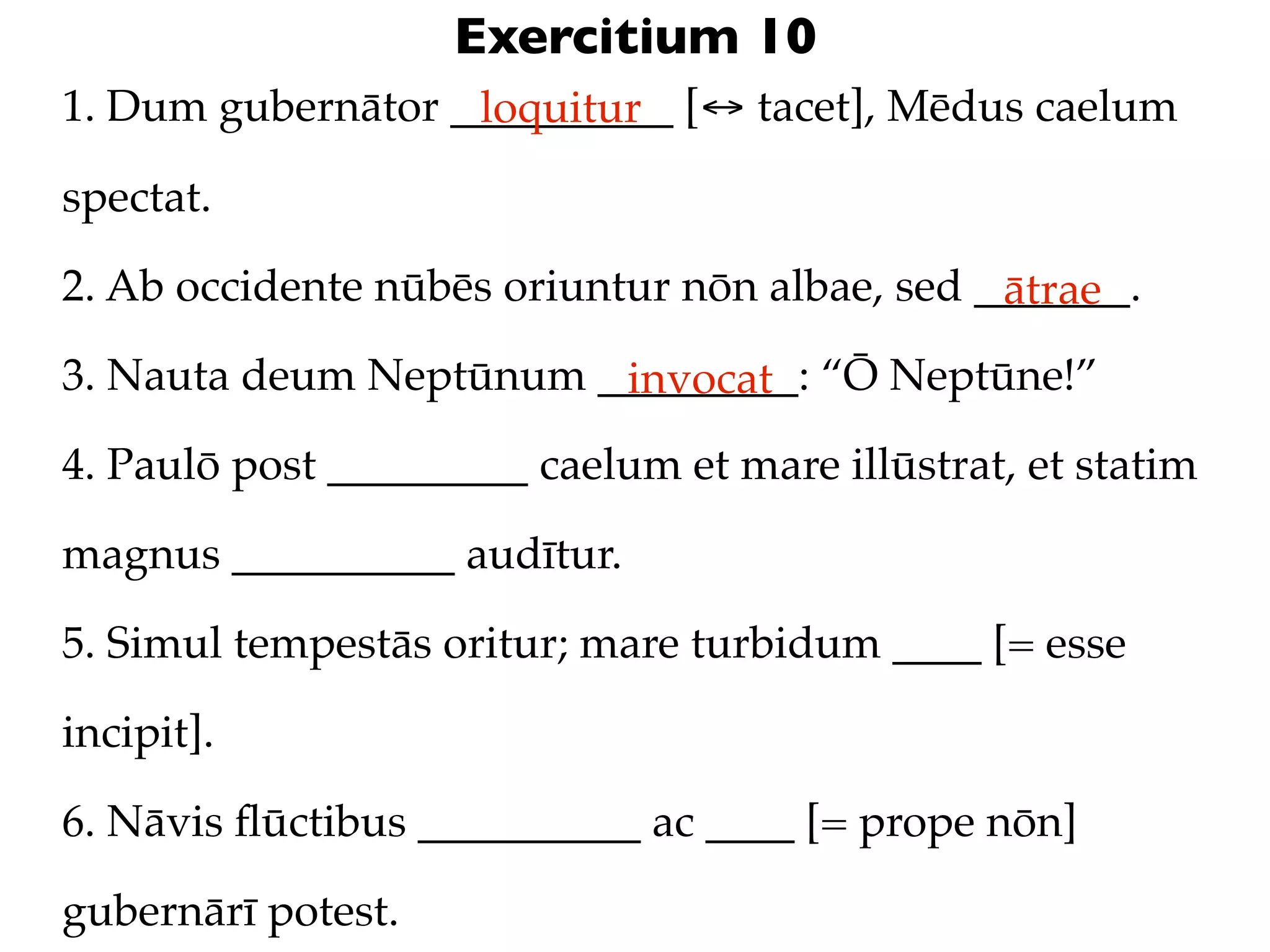 Exercitium 10
1. Dum gubernātor __________ [↔ tacet], Mēdus caelum
                   loquitur

spectat.

2. Ab occidente nūbēs oriuntur nōn albae, sed _______.
                                               ātrae
3. Nauta deum Neptūnum _________: “Ō Neptūne!”
                        invocat
4. Paulō post _________ caelum et mare illūstrat, et statim

magnus __________ audītur.

5. Simul tempestās oritur; mare turbidum ____ [= esse

incipit].

6. Nāvis ﬂūctibus __________ ac ____ [= prope nōn]

gubernārī potest.
 