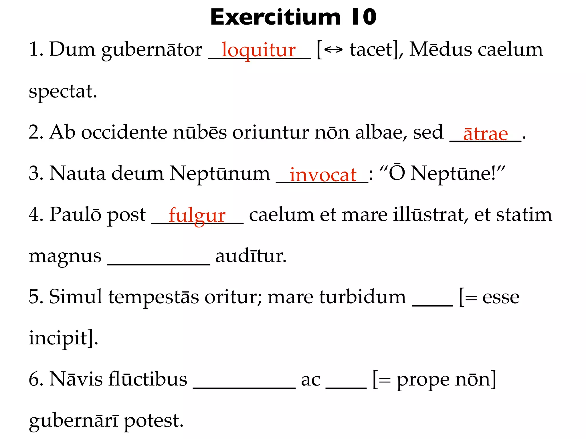 Exercitium 10
1. Dum gubernātor __________ [↔ tacet], Mēdus caelum
                   loquitur

spectat.

2. Ab occidente nūbēs oriuntur nōn albae, sed _______.
                                               ātrae
3. Nauta deum Neptūnum _________: “Ō Neptūne!”
                        invocat
4. Paulō post _________ caelum et mare illūstrat, et statim
                fulgur
magnus __________ audītur.

5. Simul tempestās oritur; mare turbidum ____ [= esse

incipit].

6. Nāvis ﬂūctibus __________ ac ____ [= prope nōn]

gubernārī potest.
 