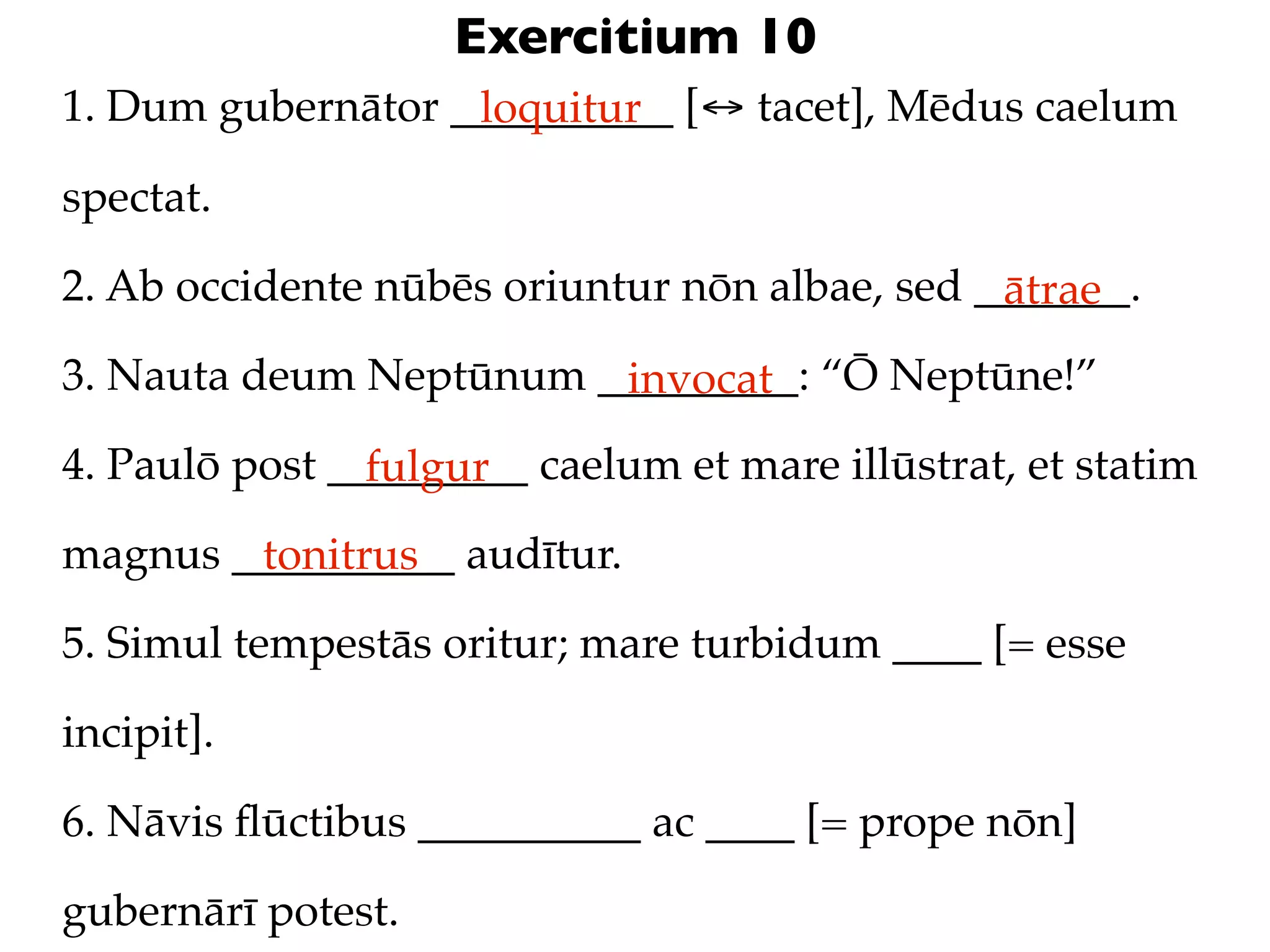 Exercitium 10
1. Dum gubernātor __________ [↔ tacet], Mēdus caelum
                   loquitur

spectat.

2. Ab occidente nūbēs oriuntur nōn albae, sed _______.
                                               ātrae
3. Nauta deum Neptūnum _________: “Ō Neptūne!”
                        invocat
4. Paulō post _________ caelum et mare illūstrat, et statim
                fulgur
magnus __________ audītur.
        tonitrus
5. Simul tempestās oritur; mare turbidum ____ [= esse

incipit].

6. Nāvis ﬂūctibus __________ ac ____ [= prope nōn]

gubernārī potest.
 