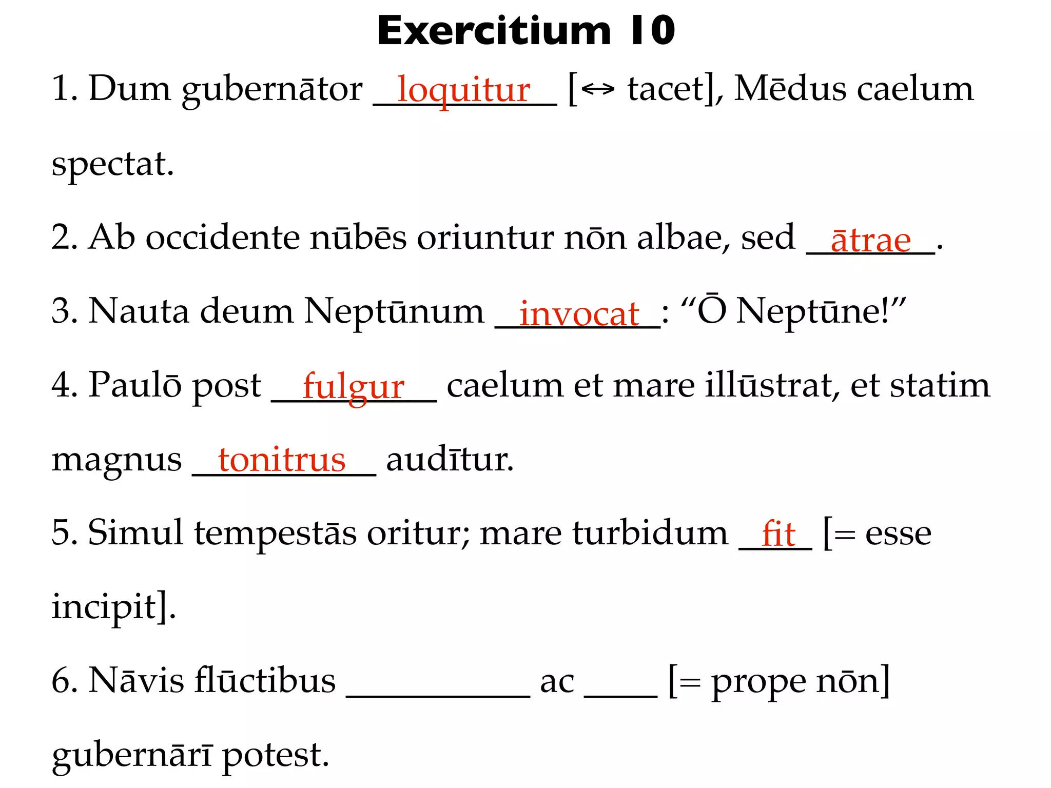 Exercitium 10
1. Dum gubernātor __________ [↔ tacet], Mēdus caelum
                   loquitur

spectat.

2. Ab occidente nūbēs oriuntur nōn albae, sed _______.
                                               ātrae
3. Nauta deum Neptūnum _________: “Ō Neptūne!”
                        invocat
4. Paulō post _________ caelum et mare illūstrat, et statim
                fulgur
magnus __________ audītur.
        tonitrus
5. Simul tempestās oritur; mare turbidum ____ [= esse
                                          ﬁt
incipit].

6. Nāvis ﬂūctibus __________ ac ____ [= prope nōn]

gubernārī potest.
 