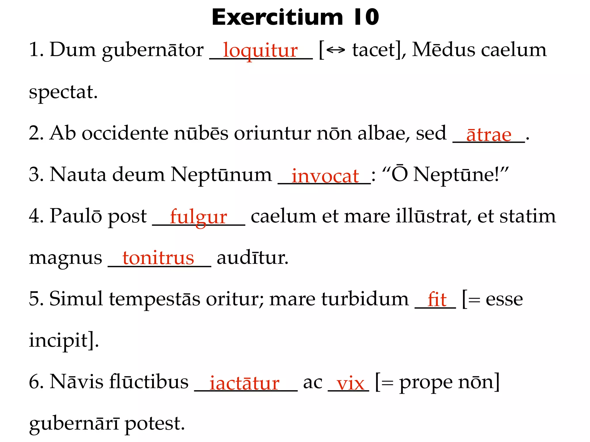 Exercitium 10
1. Dum gubernātor __________ [↔ tacet], Mēdus caelum
                   loquitur

spectat.

2. Ab occidente nūbēs oriuntur nōn albae, sed _______.
                                               ātrae
3. Nauta deum Neptūnum _________: “Ō Neptūne!”
                        invocat
4. Paulō post _________ caelum et mare illūstrat, et statim
                fulgur
magnus __________ audītur.
        tonitrus
5. Simul tempestās oritur; mare turbidum ____ [= esse
                                          ﬁt
incipit].

6. Nāvis ﬂūctibus __________ ac ____ [= prope nōn]
                   iactātur      vix
gubernārī potest.
 