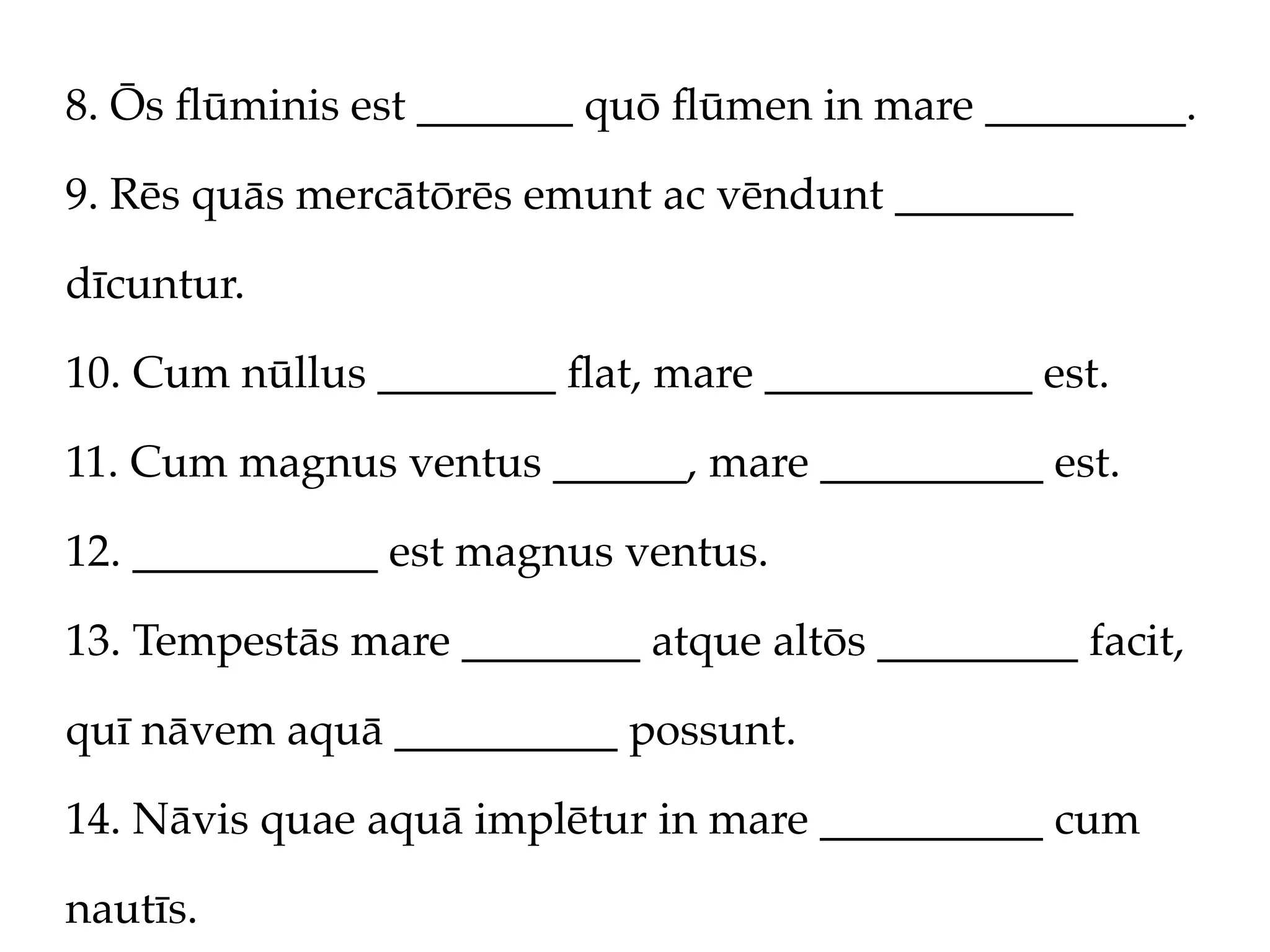 8. Ōs ﬂūminis est _______ quō ﬂūmen in mare _________.

9. Rēs quās mercātōrēs emunt ac vēndunt ________

dīcuntur.

10. Cum nūllus ________ ﬂat, mare ____________ est.

11. Cum magnus ventus ______, mare __________ est.

12. ___________ est magnus ventus.

13. Tempestās mare ________ atque altōs _________ facit,

quī nāvem aquā __________ possunt.

14. Nāvis quae aquā implētur in mare __________ cum

nautīs.
 