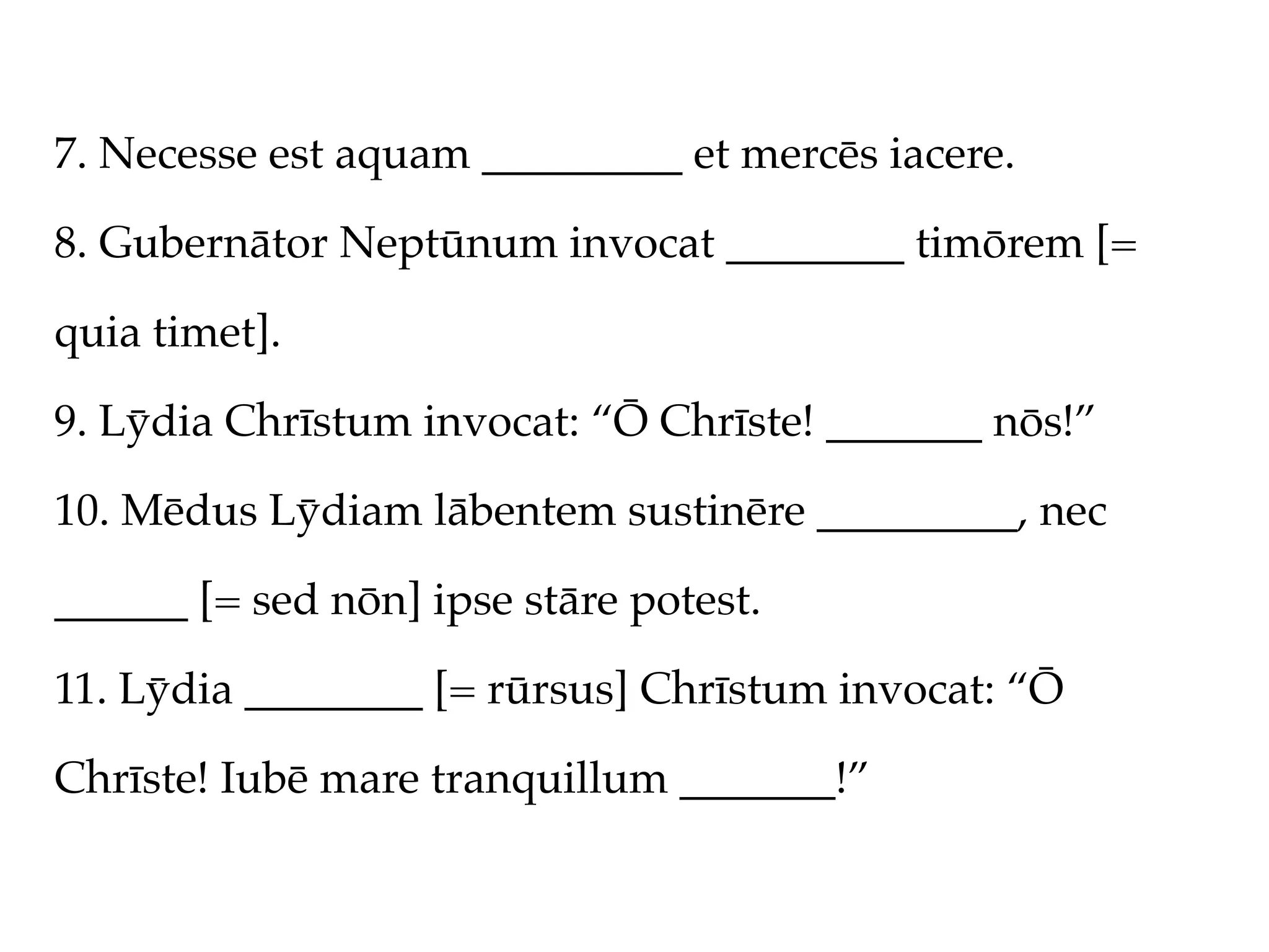 7. Necesse est aquam _________ et mercēs iacere.

8. Gubernātor Neptūnum invocat ________ timōrem [=

quia timet].

9. Lȳdia Chrīstum invocat: “Ō Chrīste! _______ nōs!”

10. Mēdus Lȳdiam lābentem sustinēre _________, nec

______ [= sed nōn] ipse stāre potest.

11. Lȳdia ________ [= rūrsus] Chrīstum invocat: “Ō

Chrīste! Iubē mare tranquillum _______!”
 