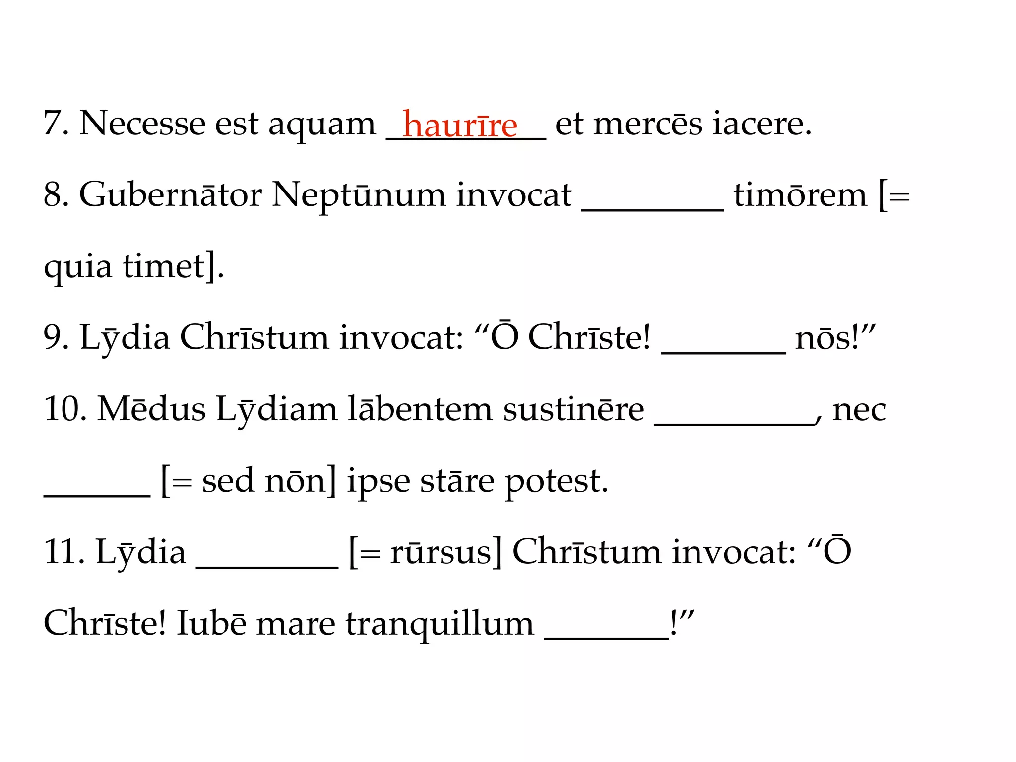 7. Necesse est aquam _________ et mercēs iacere.
                      haurīre
8. Gubernātor Neptūnum invocat ________ timōrem [=

quia timet].

9. Lȳdia Chrīstum invocat: “Ō Chrīste! _______ nōs!”

10. Mēdus Lȳdiam lābentem sustinēre _________, nec

______ [= sed nōn] ipse stāre potest.

11. Lȳdia ________ [= rūrsus] Chrīstum invocat: “Ō

Chrīste! Iubē mare tranquillum _______!”
 