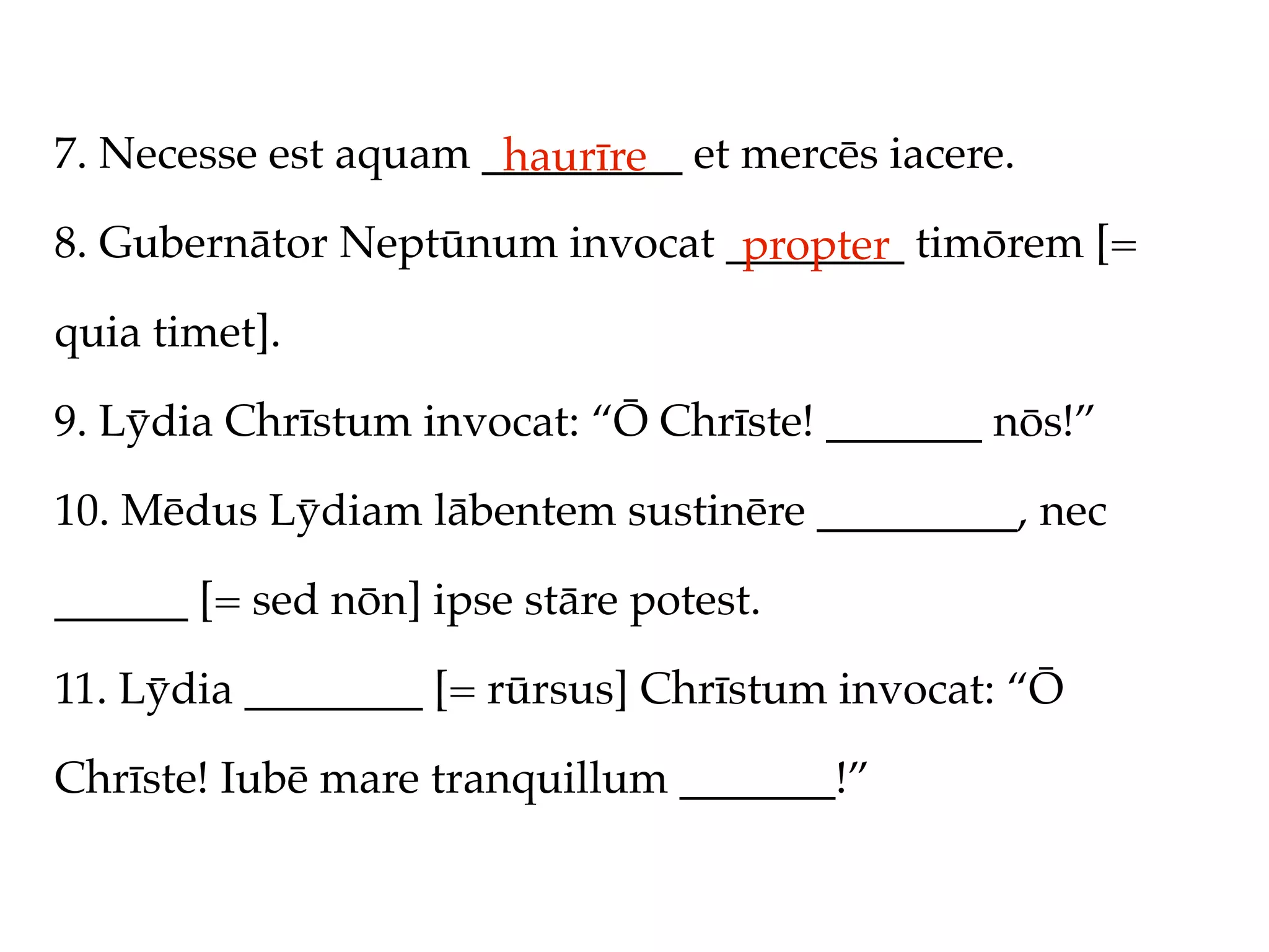 7. Necesse est aquam _________ et mercēs iacere.
                      haurīre
8. Gubernātor Neptūnum invocat ________ timōrem [=
                                propter
quia timet].

9. Lȳdia Chrīstum invocat: “Ō Chrīste! _______ nōs!”

10. Mēdus Lȳdiam lābentem sustinēre _________, nec

______ [= sed nōn] ipse stāre potest.

11. Lȳdia ________ [= rūrsus] Chrīstum invocat: “Ō

Chrīste! Iubē mare tranquillum _______!”
 