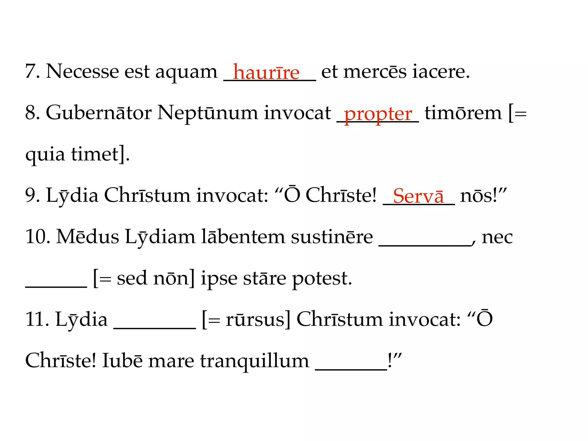 7. Necesse est aquam _________ et mercēs iacere.
                      haurīre
8. Gubernātor Neptūnum invocat ________ timōrem [=
                                propter
quia timet].

9. Lȳdia Chrīstum invocat: “Ō Chrīste! _______ nōs!”
                                        Servā
10. Mēdus Lȳdiam lābentem sustinēre _________, nec

______ [= sed nōn] ipse stāre potest.

11. Lȳdia ________ [= rūrsus] Chrīstum invocat: “Ō

Chrīste! Iubē mare tranquillum _______!”
 