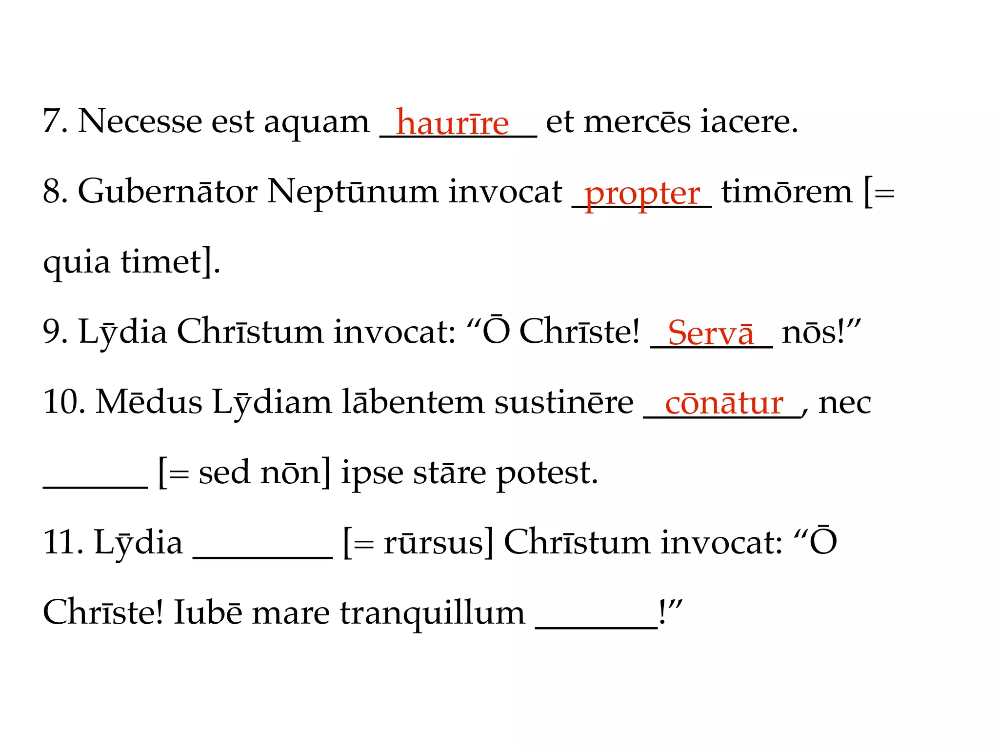7. Necesse est aquam _________ et mercēs iacere.
                      haurīre
8. Gubernātor Neptūnum invocat ________ timōrem [=
                                propter
quia timet].

9. Lȳdia Chrīstum invocat: “Ō Chrīste! _______ nōs!”
                                        Servā
10. Mēdus Lȳdiam lābentem sustinēre _________, nec
                                     cōnātur
______ [= sed nōn] ipse stāre potest.

11. Lȳdia ________ [= rūrsus] Chrīstum invocat: “Ō

Chrīste! Iubē mare tranquillum _______!”
 