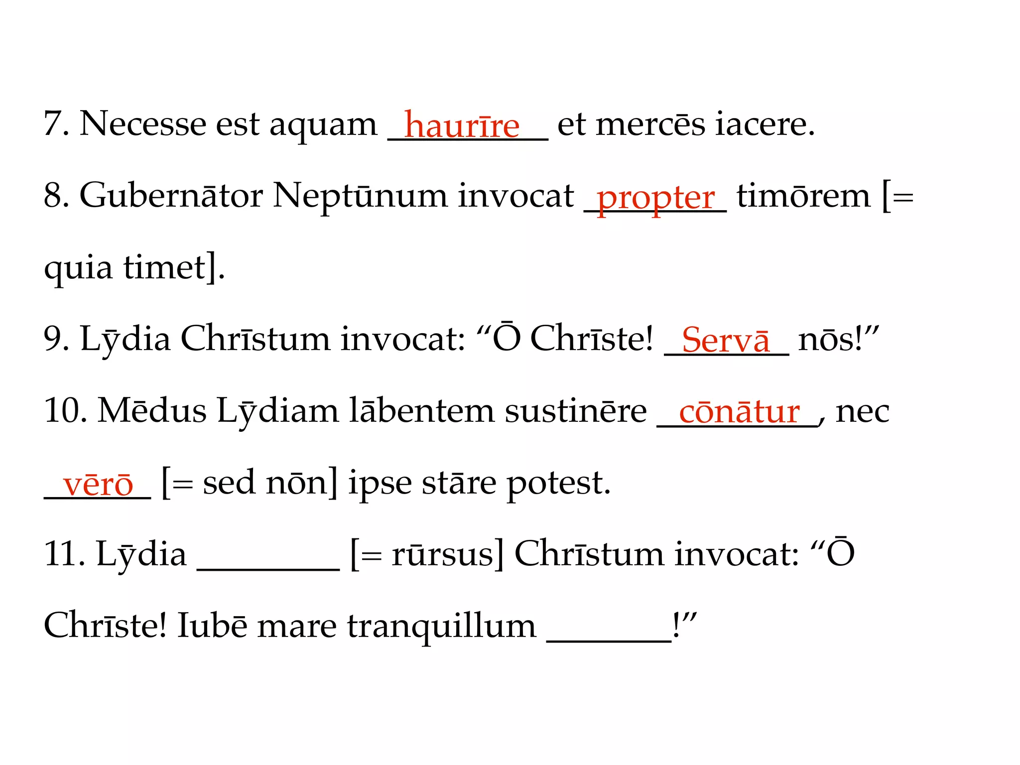 7. Necesse est aquam _________ et mercēs iacere.
                      haurīre
8. Gubernātor Neptūnum invocat ________ timōrem [=
                                propter
quia timet].

9. Lȳdia Chrīstum invocat: “Ō Chrīste! _______ nōs!”
                                        Servā
10. Mēdus Lȳdiam lābentem sustinēre _________, nec
                                     cōnātur
______ [= sed nōn] ipse stāre potest.
 vērō
11. Lȳdia ________ [= rūrsus] Chrīstum invocat: “Ō

Chrīste! Iubē mare tranquillum _______!”
 